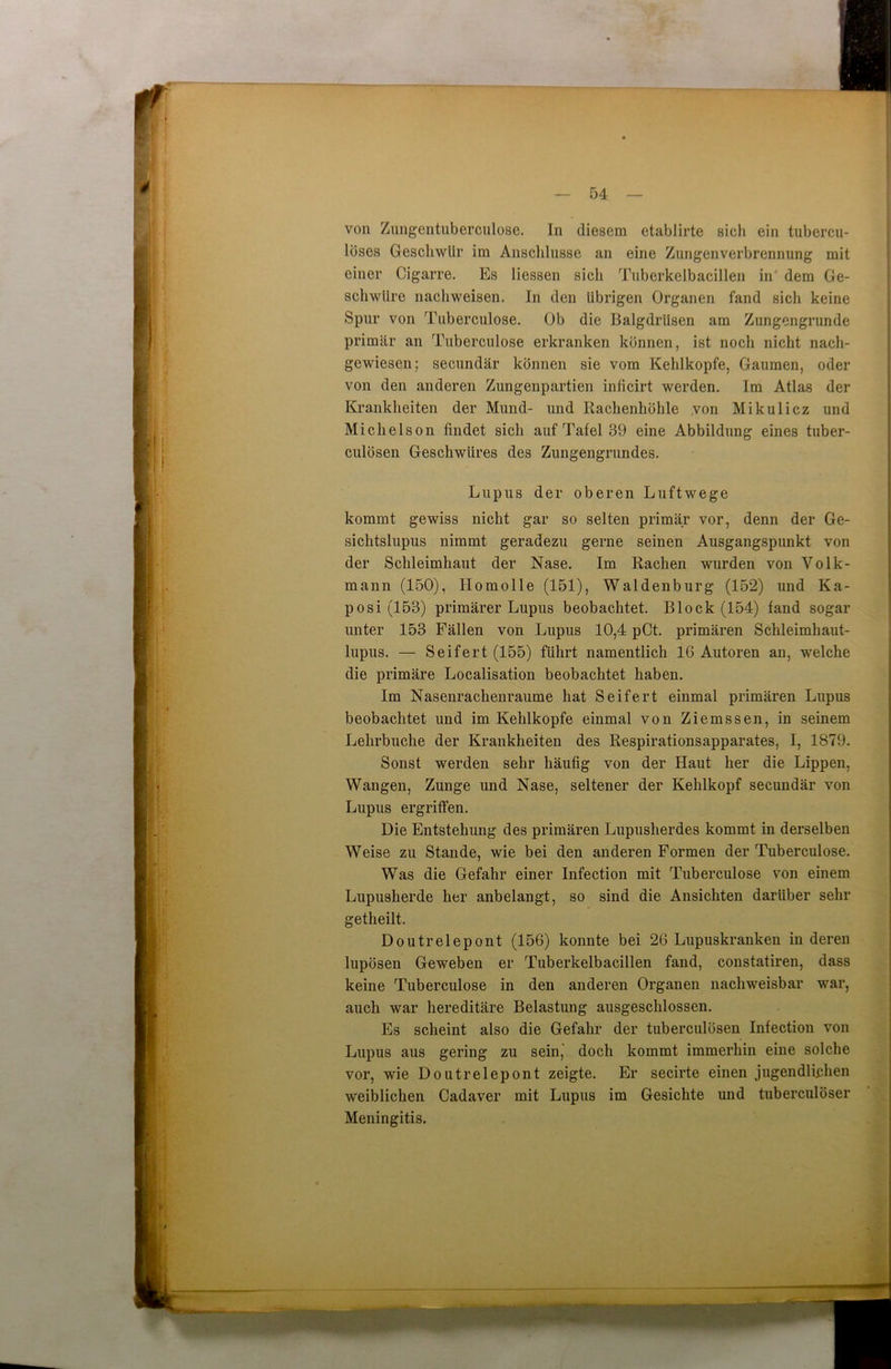 von Zungentuberculose. In diesem etablirte sich ein tubercu- löses Geschwür im Anschlüsse an eine Zungenverbrennung mit einer Cigarre. Es Hessen sich Tuberkelbacillen in dem Ge- schwüre nachweisen. In den übrigen Organen fand sich keine Spur von Tuberculose. Ob die Balgdrüsen am Zungengrunde primär an Tuberculose erkranken können, ist noch nicht nach- gewiesen; secundär können sie vom Kehlkopfe, Gaumen, oder von den anderen Zungenpartien inficirt werden. Im Atlas der Krankheiten der Mund- und Rachenhöhle von Mikulicz und Michelson findet sich auf Tafel 39 eine Abbildung eines tuber- culösen Geschwüres des Zungengrundes. Lupus der oberen Luftwege kommt gewiss nicht gar so selten primär vor, denn der Ge- siclitslupus nimmt geradezu gerne seinen Ausgangspunkt von der Schleimhaut der Nase. Im Rachen wurden von Volk- mann (150), Ilomolle (151), Waldenburg (152) und Ka- posi (153) primärer Lupus beobachtet. Block (154) fand sogar unter 153 Fällen von Lupus 10,4 pCt. primären Schleimhaut- lupus. — Seifert (155) führt namentlich 16 Autoren an, welche die primäre Localisation beobachtet haben. Im Nasenrachenraume hat Seifert einmal primären Lupus beobachtet und im Kehlkopfe einmal von Ziemssen, in seinem Lehrbuche der Krankheiten des Respirationsapparates, I, 1879. Sonst werden sehr häufig von der Haut her die Lippen, Wangen, Zunge und Nase, seltener der Kehlkopf secundär von Lupus ergriffen. Die Entstehung des primären Lupusherdes kommt in derselben Weise zu Stande, wie bei den anderen Formen der Tuberculose. Was die Gefahr einer Infection mit Tuberculose von einem Lupusherde her anbelangt, so sind die Ansichten darüber sehr getheilt. Doutrelepont (156) konnte bei 26 Lupuskranken in deren lupösen Geweben er Tuberkelbacillen fand, constatiren, dass keine Tuberculose in den anderen Organen nachweisbar war, auch war hereditäre Belastung ausgeschlossen. Es scheint also die Gefahr der tuberculösen Infection von Lupus aus gering zu sein, doch kommt immerhin eine solche vor, wie Doutrelepont zeigte. Er secirte einen jugendlichen weiblichen Cadaver mit Lupus im Gesichte und tuberculöser Meningitis.