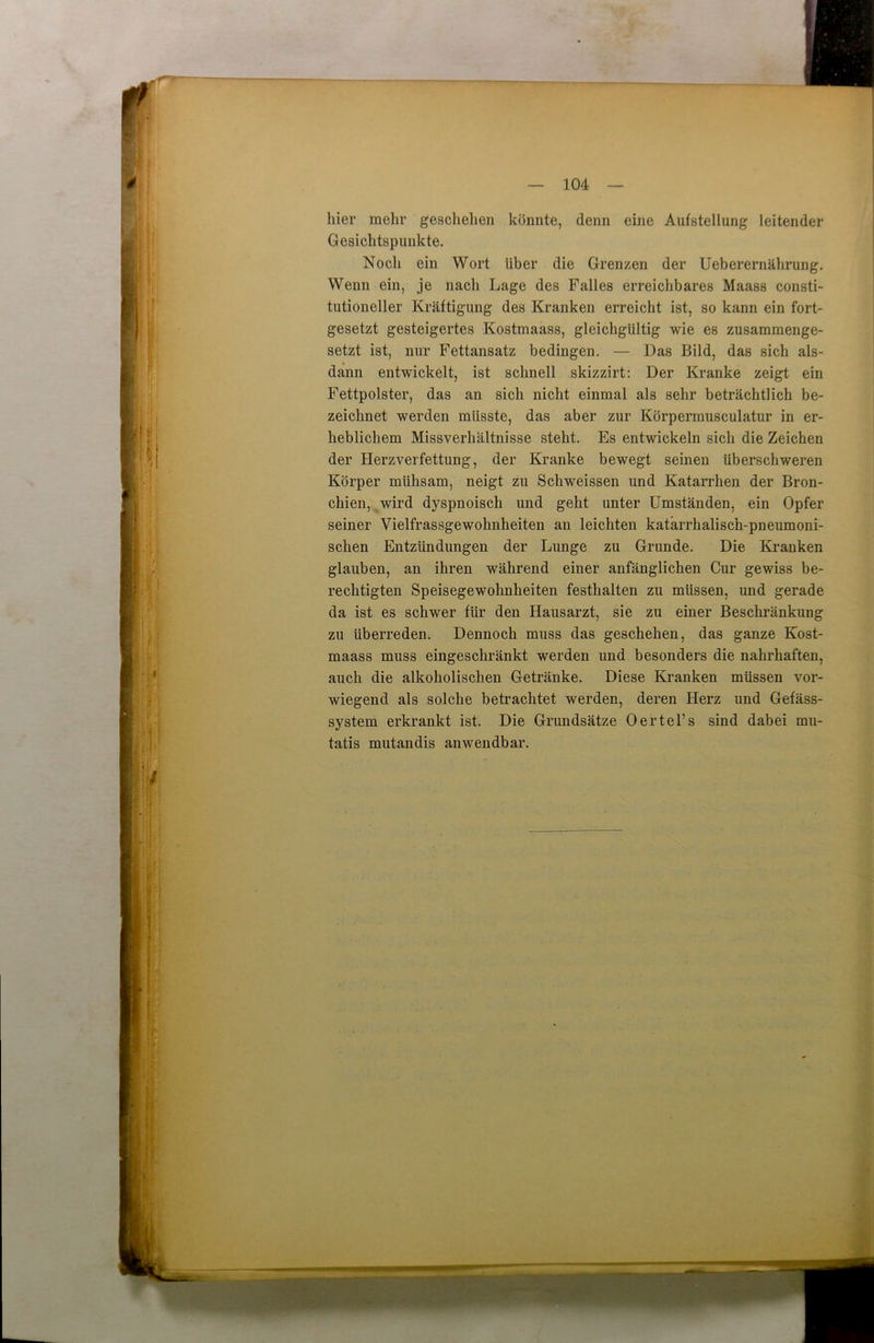 hier mehr geschehen könnte, denn eine Aufstellung leitender Gesichtspunkte. Noch ein Wort über die Grenzen der Ueberernährung. Wenn ein, je nach Lage des Falles erreichbares Maass consti- tutioneller Kräftigung des Kranken erreicht ist, so kann ein fort- gesetzt gesteigertes Kostmaass, gleichgültig wie es zusammenge- setzt ist, nur Fettansatz bedingen. — Das Bild, das sich als- dann entwickelt, ist schnell skizzirt: Der Kranke zeigt ein Fettpolster, das an sich nicht einmal als sehr beträchtlich be- zeichnet werden müsste, das aber zur Körpermusculatur in er- heblichem Missverhältnisse steht. Es entwickeln sich die Zeichen der Herzverfettung, der Kranke bewegt seinen überschweren Körper mühsam, neigt zu Schweissen und Katarrhen der Bron- chien, wird dyspnoisch und geht unter Umständen, ein Opfer seiner Vielfrassgewohnheiten an leichten katarrhalisch-pneumoni- schen Entzündungen der Lunge zu Grunde. Die Kranken glauben, an ihren während einer anfänglichen Cur gewiss be- rechtigten Speisegewohnheiten festhalten zu müssen, und gerade da ist es schwer für den Hausarzt, sie zu einer Beschränkung zu überreden. Dennoch muss das geschehen, das ganze Kost- maass muss eingeschränkt werden und besonders die nahrhaften, auch die alkoholischen Getränke. Diese Kranken müssen vor- wiegend als solche betrachtet werden, deren Herz und Gefäss- system erkrankt ist. Die Grundsätze Oertel’s sind dabei mu- tatis mutandis anwendbar.