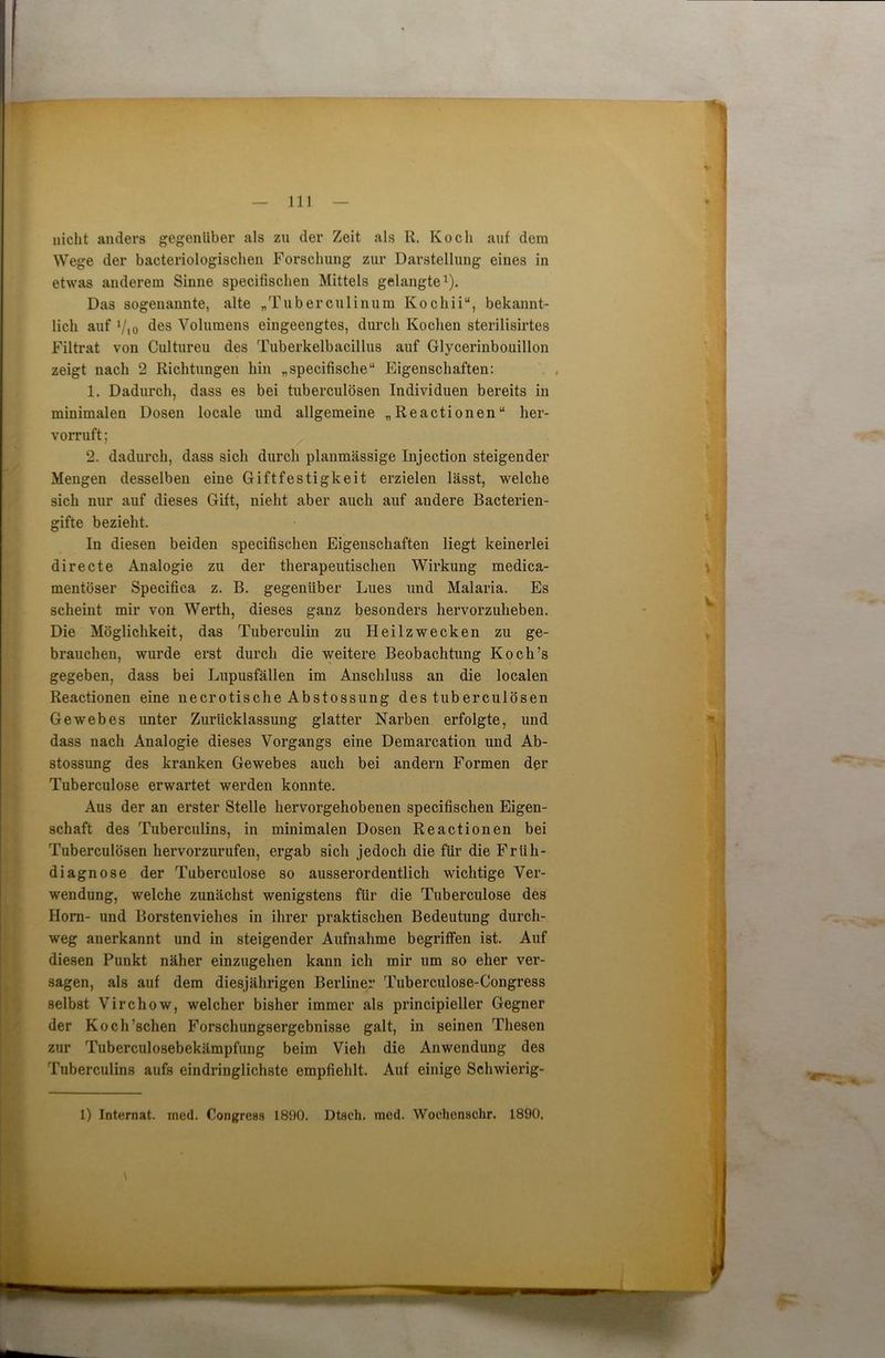 nicht anders gegenüber als zu der Zeit als R. Koch auf dem Wege der baeteriologischen Forschung zur Darstellung eines in etwas anderem Sinne specifischen Mittels gelangte1). Das sogenannte, alte „Tuberculinum Kochii“, bekannt- lich auf Vio des Volumens eingeengtes, durch Kochen sterilisirtes Filtrat von Cultureu des Tuberkelbacillus auf Glycerinbouillon zeigt nach 2 Richtungen hin „specifische“ Eigenschaften: 1. Dadurch, dass es bei tuberculösen Individuen bereits in minimalen Dosen locale und allgemeine „Reactionen“ her- vorruft; 2. dadurch, dass sich durch planmässige Injection steigender Mengen desselben eine Giftfestigkeit erzielen lässt, welche sich nur auf dieses Gift, nielit aber auch auf andere Bacterien- gifte bezieht. In diesen beiden specifischen Eigenschaften liegt keinerlei directe Analogie zu der therapeutischen Wirkung medica- mentöser Specifica z. B. gegenüber Lues und Malaria. Es scheint mir von Werth, dieses ganz besonders hervorzuheben. Die Möglichkeit, das Tuberculin zu Heilzwecken zu ge- brauchen, wurde erst durch die weitere Beobachtung Koch’s gegeben, dass bei Lupusfällen im Anschluss an die localen Reactionen eine necrotische Abstossung des tuberculösen Gewebes unter Zurücklassung glatter Narben erfolgte, und dass nach Analogie dieses Vorgangs eine Demarcation und Ab- stossung des kranken Gewebes auch bei andern Formen der Tuberculose erwartet werden konnte. Aus der an erster Stelle hervorgehobenen specifischen Eigen- schaft des Tuberculins, in minimalen Dosen Reactionen bei Tuberculösen hervorzurufen, ergab sich jedoch die für die Früh- diagnose der Tuberculose so ausserordentlich wichtige Ver- wendung, welche zunächst wenigstens für die Tuberculose des Horn- und Borstenviehes in ihrer praktischen Bedeutung durch- weg anerkannt und in steigender Aufnahme begriffen ist. Auf diesen Punkt näher einzugehen kann ich mir um so eher ver- sagen, als auf dem diesjährigen Berliner Tuberculose-Congress selbst Virchow, welcher bisher immer als principieller Gegner der Koch’schen Forschungsergebnisse galt, in seinen Thesen zur Tuberculosebekämpfung beim Vieh die Anwendung des Tuberculins aufs eindringlichste empfiehlt. Auf einige Sclnvierig- 1) Internat, med. Congress 1890. Dtsch. med. Wochenschr. 1890.