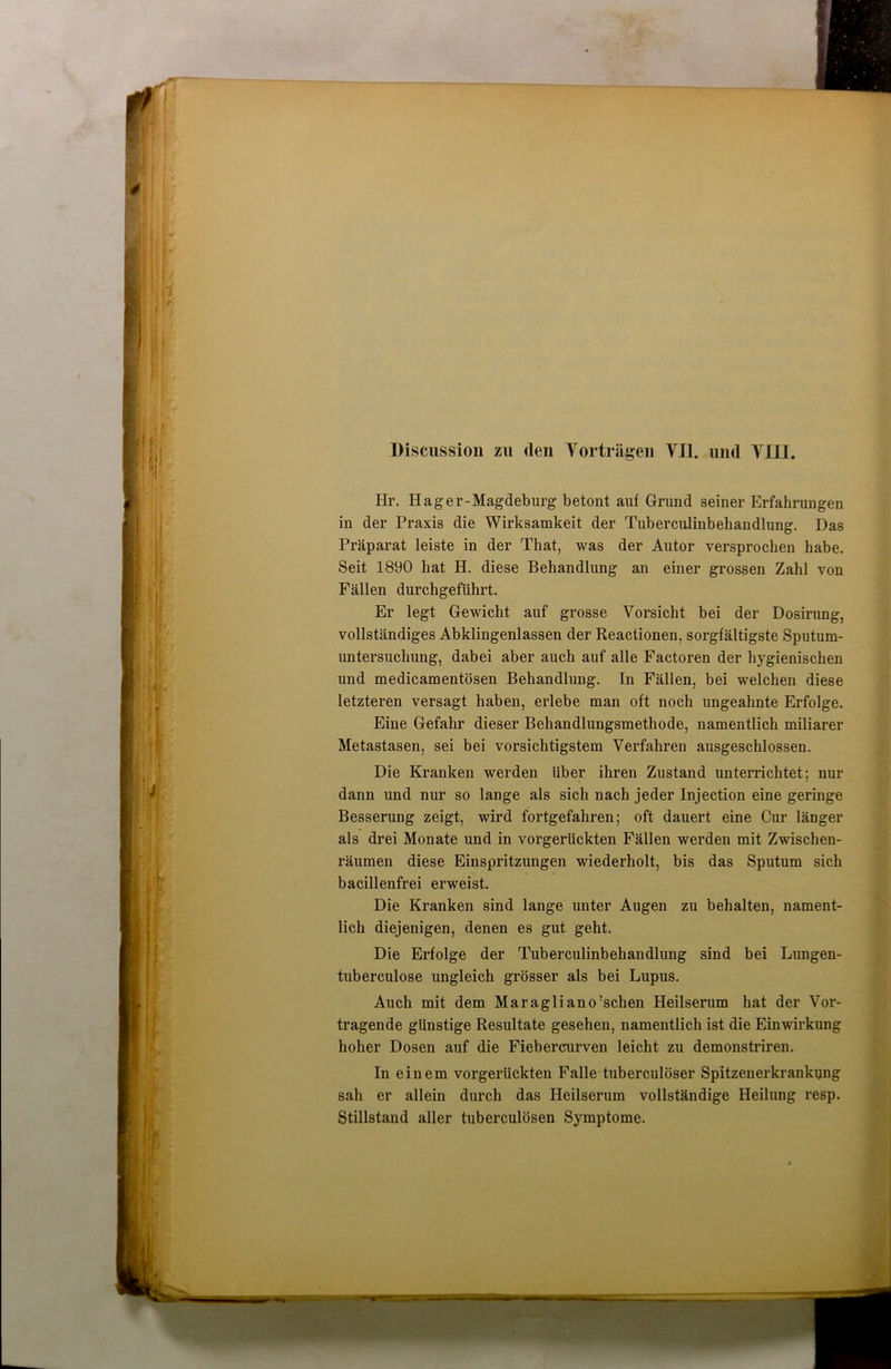 Hr. Hag er-Magdeburg betont auf Grund seiner Erfahrungen in der Praxis die Wirksamkeit der Tuberculinbekandlung. Das Präparat leiste in der That, was der Autor versprochen habe. Seit 1890 hat H. diese Behandlung an einer grossen Zahl von Fällen durchgeführt. Er legt Gewicht auf grosse Vorsicht bei der Dosirung, vollständiges Abklingenlassen der Reactionen, sorgfältigste Sputum- untersuchung, dabei aber auch auf alle Factoren der hygienischen und medicamentösen Behandlung. In Fällen, bei welchen diese letzteren versagt haben, erlebe man oft noch ungeahnte Erfolge. Eine Gefahr dieser Behandlungsmethode, namentlich miliarer Metastasen, sei bei vorsichtigstem Verfahren ausgeschlossen. Die Kranken werden über ihren Zustand unterrichtet; nur dann und nur so lange als sich nach jeder Injection eine geringe Besserung zeigt, wird fortgefahren; oft dauert eine Cur länger als drei Monate und in vorgerückten Fällen werden mit Zwischen- räumen diese Einspritzungen wiederholt, bis das Sputum sich bacillenfrei erweist. Die Kranken sind lange unter Augen zu behalten, nament- lich diejenigen, denen es gut geht. Die Erfolge der Tuberculinbehandlung sind bei Lungen- tuberculose ungleich grösser als bei Lupus. Auch mit dem Maragliano’schen Heilserum hat der Vor- tragende günstige Resultate gesehen, namentlich ist die Einwirkung hoher Dosen auf die Fiebercurven leicht zu demonstriren. In einem vorgerückten Falle tuberculöser Spitzenerkrankung sah er allein durch das Heilserum vollständige Heilung resp. Stillstand aller tuberculösen Symptome.