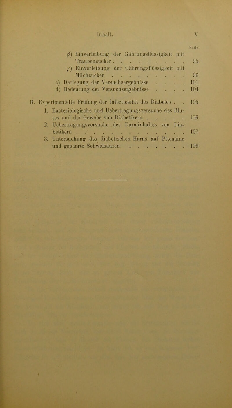 ß) Einverleibung der Gähningslliissigkcit mit Seito Traubenzucker * 95 y) Einverleibung der Gährungsllüssigkeit mit Milchzucker 96 c) Darlegung der Versuchsergebnisse . 101 d) Bedeutung der Versnchsergebnisse • 104 Experimentelle Prüfung der Infectiosität des Diabetes . 105 1. Bacteriologische und Uebertragungsversuche des Blu- tes und der Gewebe von Diabetikern 106 2. Uebertragungsversuche des Darminhaltes von Dia- betikern 107 3. Untersuchung des diabetischen Harns auf Ptomaine und gepaarte Schwelsäuren 109