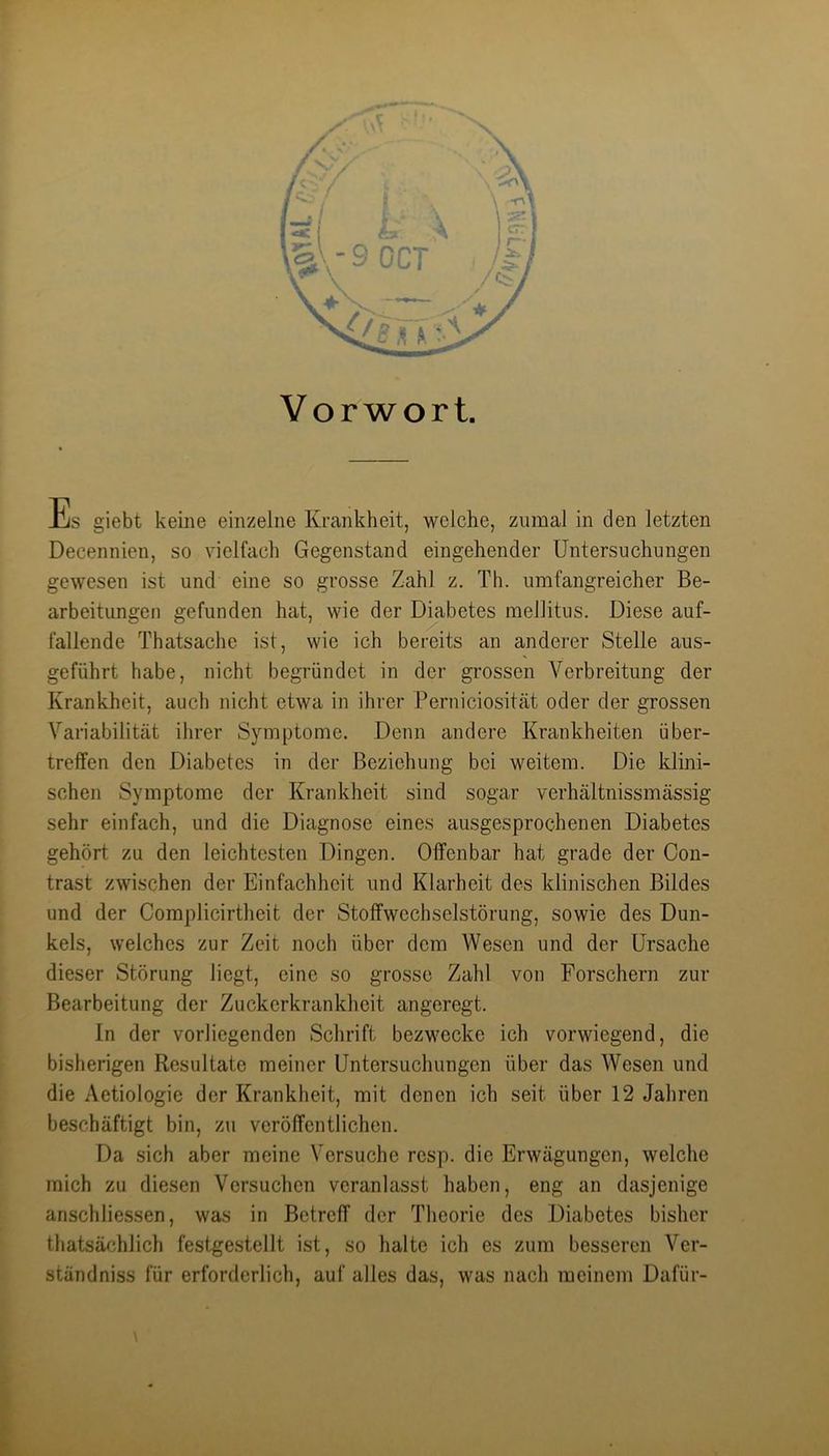 Vorwort. Es giebt keine einzelne Krankheit, welche, zumal in den letzten Decennien, so vielfach Gegenstand eingehender Untersuchungen gewesen ist und eine so grosse Zahl z, Th. umfangreicher Be- arbeitungen gefunden hat, wie der Diabetes mellitus. Diese auf- fallende Thatsache ist, wie ich bereits an anderer Stelle aus- geführt habe, nicht begründet in der grossen Verbreitung der Krankheit, auch nicht etwa in ihrer Perniciosität oder der grossen Variabilität ilirer Symptome. Denn andere Krankheiten über- treffen den Diabetes in der Beziehung bei weitem. Die klini- schen Symptome der Krankheit sind sogar verhältnissmässig sehr einfach, und die Diagnose eines ausgesprochenen Diabetes gehört zu den leichtesten Dingen. Offenbar hat grade der Con- trast zwischen der Einfachheit und Klarheit des klinischen Bildes und der Complicirtheit der Stolfwechselstörung, sowie des Dun- kels, welches zur Zeit noch über dem Wesen und der Ursache dieser Störung liegt, eine so grosse Zahl von Forschern zur Bearbeitung der Zuckerkrankheit angeregt. In der vorliegenden Schrift bezwecke ich vorwiegend, die bisherigen Resultate meiner Untersuchungen über das Wesen und die Aetiologie der Krankheit, mit denen ich seit über 12 Jahren beschäftigt bin, zu veröffentlichen. Da sich aber meine Versuche resp. die Erwägungen, welche mich zu diesen Versuchen veranlasst haben, eng an dasjenige anschliessen, was in Betreff der Theorie des Diabetes bisher thatsächlich festgestellt ist, so halte ich es zum besseren Ver- ständniss für erforderlich, auf alles das, was nach meinem Dafür-