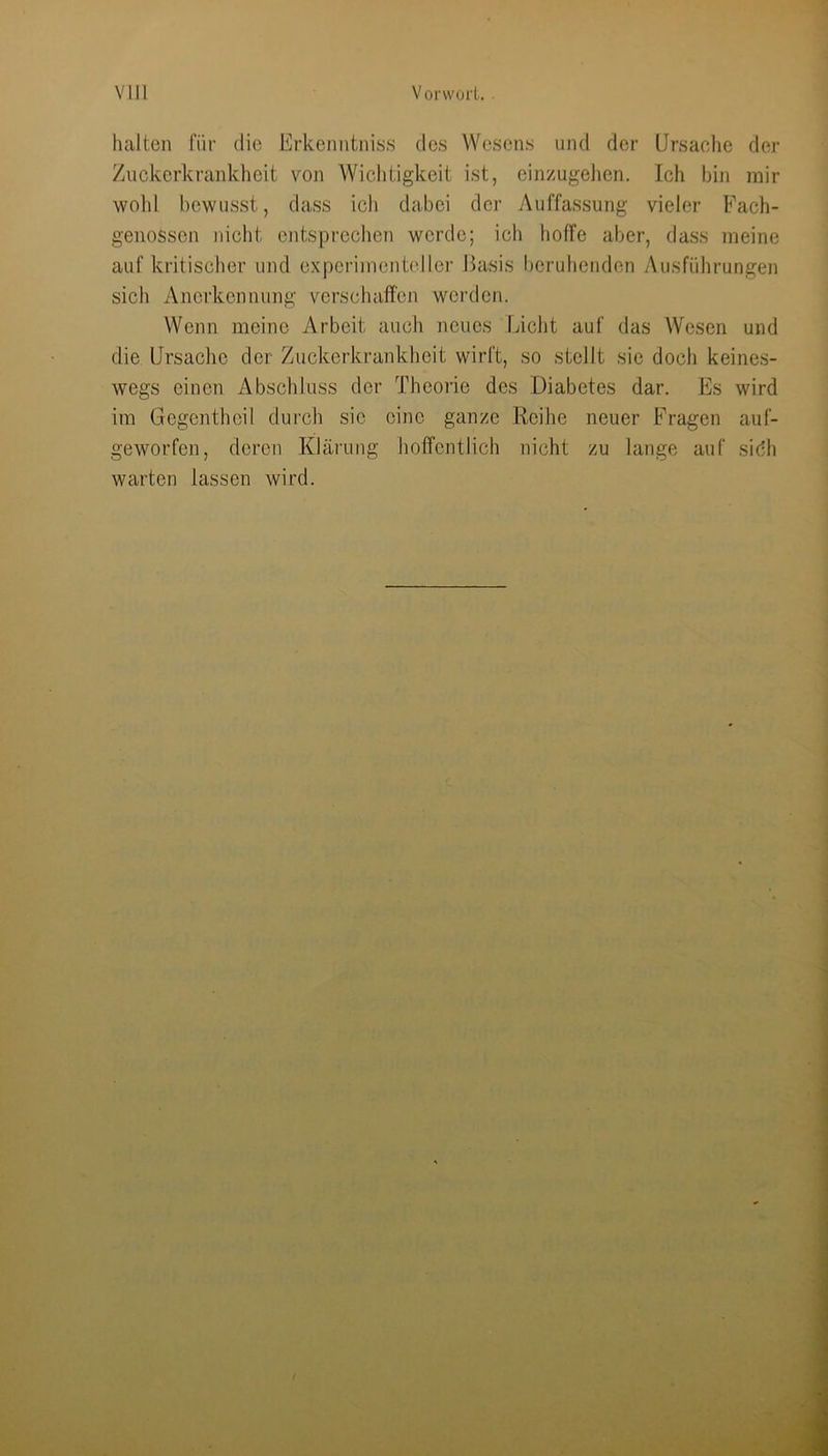 halten für die Erkenntniss des Wesens und der Ursache der Zuckerkrankheit von Wichtigkeit ist, einzugelien. Ich bin mir wohl bewusst, dass ich dabei der Auffassung vieler Fach- genossen iiiclit entsprechen werde; icli hoffe aber, dass meine auf kritischer und expcrimeiibdler ßasis beruhenden y\usführungen sich Anerkennung verschaffen werden. Wenn meine Arbeit auch neues Liclit auf das Wesen und die Ursache der Zuckerkrankheit wirft, so stellt sie doch keines- wegs einen Abschluss der Theorie des Diabetes dar. Es wird im Gegentheil durch sic eine ganze Reihe neuer Fragen auf- geworfen, deren Klärung hoffentlich nicht zu lange auf sidh warten lassen wird.