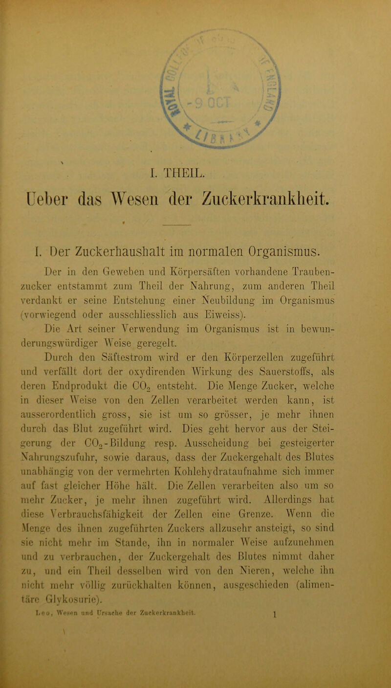 f ^ I. THEIL. (■eber das AVeseii der Zuckerkranklieit. {. Der Zuckerliauslialt im normalen Organismus. Der in den Geweben und Körpersäften vorhandene Trauben- zucker entstammt zum Theil der Nahrung, zum anderen Theü verdankt er seine Entstehung einer Neubildung im Organismus (vorwiegend oder ausschliesslich aus Eiweiss). Die Art seiner Verwendung im Organismus ist in bewun- derungswürdiger V eise geregelt. Durch den Säftestrom wird er den Körperzellen zugeführt und verfällt dort der ox^^direnden Wirkung des Sauerstoffs, als deren Endprodukt die CO2 entsteht. Die Menge Zucker, welche in dieser Weise von den Zellen verarbeitet werden kann, ist ausserordentlich gross, sie ist um so grösser, je mehr ihnen durch das Blut zugeführt wird. Dies geht hervor aus der Stei- gerung der CO2-Bildung resp. Ausscheidung bei gesteigerter Nalirungsziifuhr, sowie daraus, dass der Zuckergehalt des Blutes unabhängig von der vermelirten Kolilehydrataufnahme sich immer auf fast gleicher Hölie hält. Die Zellen verarbeiten also um so mehr Zucker, je mehr ihnen zugeführt wird. Allerdings hat diese Verbrauchsfähigkeit der Zellen eine Grenze. Wenn die .Menge des ihnen zugeführten Zuckers allzusehr ansteigt, so sind sie nicht mehr im Stande, ihn in normaler Weise aufziinehmen und zu verbrauchen, der Zuckergehalt des Blutes nimmt daher zu, und ein Theil desselben wird von den Nieren, welche ihn nicht mehr völlig zuriickhalten können, ausgeschieden (alimen- täre Glykosnrie).