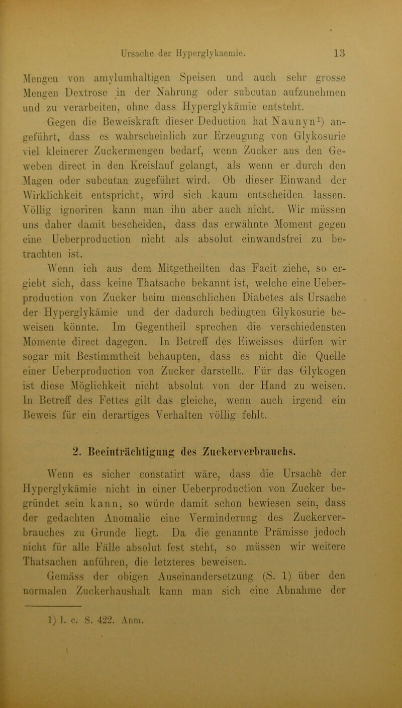 Mengen von ainylumhciltigen Speisen und aucJi sein- grosse Mengen Dextrose in der Nahrung oder subcutan aufzunelimeii und zu verarbeiten, ohne dass llyperglykäniio entstellt. Gegen die Beweiskraft dieser Doduction batNaunyn^) an- gel’ührt, dass es wahrscheinlich zur Erzeugung von Glykosurie viel kleinerer Zuckermengen bedarf, wenn Zucker aus den Ge- weben direct in den Kreislauf gelangt, als wenn er durch den Magen oder subcutan zugefülirt wird. Ob dieser Einwand der Wirklichkeit entspricht, wird sich .kaum entscheiden lassen. Völlig ignoriren kann man ihn aber auch nicht. AVir müssen uns daher damit bescheiden, dass das erwähnte Moment gegen eine Ueberproduction nicht als absolut einwandsfrei zu be- trachten ist. Wenn ich aus dem Mitgetheilten das Facit ziehe, so er- giebt sich, dass keine Thatsachc bekannt ist, welche eine üeber- production von Zucker beim menschlichen Diabetes als Ursache der Hyperglykämie und der dadurch bedingten Glykosurie be- weisen könnte. Im Gegentheil sprechen die verschiedensten Momente direct dagegen. In Betreff des Eiweisses dürfen wir sogar mit Bestimmtheit behaupten, dass es nicht die Quelle einer Ueberproduction von Zucker darstellt. Für das Glykogen ist diese ^löglichkeit nicht absolut von der Hand zu weisen. In Betreff des Fettes gilt das gleiche, wenn auch irgend ein Beweis für ein derartiges Verhalten völlig fehlt. 2. Beeiiiträclitigiiiig des Zuckerverhraiiclis. Wenn es sicher constatirt wäre, dass die Ursachö der Hyperglykämie nicht in einer Ueberproduction von Zucker be- gründet sein kann, so würde damit schon bewiesen sein, dass der gedachten Anomalie eine Verminderung des Zuckerver- brauches zu Grunde liegt. Da die genannte Prämisse jedoch nicht für alle Fälle absolut fest steht, so müssen wir weitere Thatsachen anführen, die letzteres beweisen. Gemäss der obigen Auseinandersetzung (S. 1) über den normalen Zuckcrhaushalt kann man sich eine Abnahme der 1) I. c. S. 422, Amii.