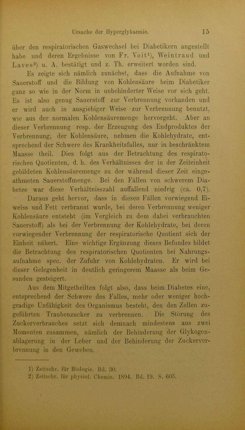 über den respiratorischen GaswechseJ bei Diabetikern angestellt habe und deren Ergebnisse von Fr. Voit^), Weintraud und Laves-) u. A. bestätigt und z. 'Ph. erweitert worden sind. Ls zeigte sich nämlich zunächst, dass die Aufnahme von Sauerstoff und die Bildung von Kohlensäure beim Diabetiker ganz so wie in der Norm in unbehinderter Weise vor sich geht. Ls ist also genug Sauerstoff zur Verbrennung vorhanden und er wird auch in ausgiebiger Weise zur Verbrennung benutzt, wie aus der normalen Kohlensäuremenge hervorgeht. Aber an dieser Verbrennung resp. der Erzeugung des Endproduktes der Verbrennung, der Kohlensäure, nehmen die Kohlehydrate, ent- sprechend der Schwere des Krankheitsfalles, nur in beschränktem Maasse theil. Dies folgt aus der Betrachtung des respirato- rischen Quotienten, d. h. des Verhältnisses der in der Zeiteinheit gebildeten Kohlensäuremenge zu der während dieser Zeit einge- athraeten Sauerstoffmenge. Bei den Fällen von schwerem Dia- betes war diese Verhältnisszahl auffallend niedrig (ca. 0,7). Daraus geht hervor, dass in diesen Fällen vorwiegend Ei- weiss und Fett verbrannt wurde, bei deren Verbrennung weniger Kohlensäure entsteht (im Vergleich zu dem dabei verbrauchten Sauerstoff) als bei der Verbrennung der Kohlehydrate, bei deren vorwiegender Verbrennung der respiratorische Quotient sich der Einheit nähert. Eine wichtige Ergänzung dieses Befundes bildet die Betrachtung des respiratorischen Quotienten bei Nahrungs- aufnahme spec. der Zufuhr von Kohlehydraten. Er wird bei dieser Gelegenheit in deutlich geringerem Maasse als beim Ge- sunden gesteigert. Aus dem Mitgetheilten folgt also, dass beim Diabetes eine, entsprechend der Schwere des Falles, mehr oder weniger hoch- gradige Unfähigkeit des Organismus besteht, den den Zellen zu- geführten Traubenzucker zu verbrennen. Die Störung des Zuckerverbrauches setzt sich demnach mindestens aus zwei Elementen zusammen, nämlich der Behinderung der Glykogen- ablagerung in der Leber und der Behinderung der Zuckerver- brennung in den Geweben. 1) Zeitsclir. für Biologie. Bd. 30. 2) Zeitsclir. für pliysiol. Chemie. 1894. Bü. 19. 8. GOi>.