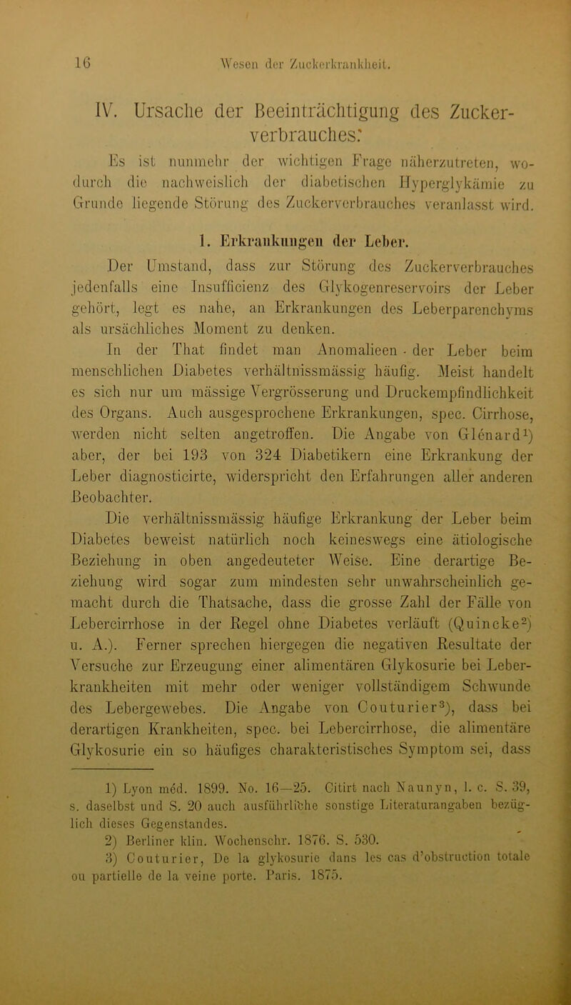 IV. Ursache der Beeinträchtigung des Zucker- verbrauches: Es ist nunmehr der wichtigen Frage nälierzutreten, wo- durch die nachweislich der diabetisclien IIyperglykämie zu Grunde liegende Störung des Zuckerverbrauches veranlasst wird. 1. Erkraiikuiigeii der Leber. Der Umstand, dass zur Störung des Zuckerverbrauches jedenfalls eine Insufficienz des Glykogenreservoirs der Leber gehört, legt es nahe, an Erkrankungen des Leberparenclnnns als ursächliches Moment zu denken. In der That findet man Anomalieen • der Leber beim menschlichen Diabetes verhältnissmässig häufig. Meist handelt es sich nur um mässige Vergrösserung und Druckempfindlichkeit des Organs. Auch ausgesprochene Erkrankungen, spec. Cirrhose, werden nicht seiten angetroffen. Die iVngabe von Glcnardb aber, der bei 193 von 324 Diabetikern eine Erkrankung der Leber diagnosticirte, widerspricht den Erfahrungen aller anderen Beobachter. Die verhältnissmässig häufige Erkrankung der Leber beim Diabetes beweist natürlich noch keineswegs eine ätiologische Beziehung in oben angedeuteter Weise. Eine derartige Be- ziehung wird sogar zum mindesten sehr unwahrscheinlich ge- macht durch die Thatsache, dass die grosse Zahl der Fälle von Lebercirrhose in der Regel ohne Diabetes verläuft (Quincke^ u. x4.). Ferner sprechen hiergegen die negativen Resultate der Versuche zur Erzeugung einer alimentären Glykosurie bei Leber- krankheiten mit mehr oder weniger vollständigem Schwunde des Lebergewebes. Die Angabe von Couturier^), dass bei derartigen Krankheiten, spec. bei Lebercirrhose, die alimentäre Glykosurie ein so häufiges charakteristisches Symptom sei, dass 1) Lyon med. 1899. No. 16—25. Citirfc nach Naunyn, 1. c. S. 39, s. daselbst und S. 20 auch ausfLihidibhe sonstige Litevaturangaben bezüg- lich dieses Gegenstandes. 2) Berliner klin. Wochenschr. 1876. S. 530. 3) Couturier, De la glykosurie dans Ics cas d’obstruotion totale ou partielle de la veine porte. Paris. 1875.