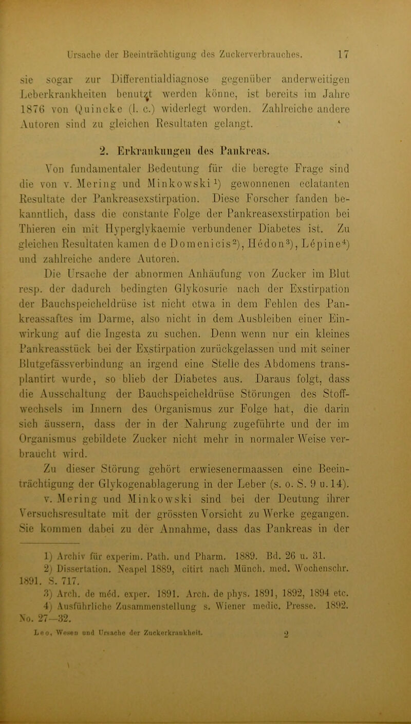 sie sogar zur Differentiakliagnosü g(‘geniibcr aiidcrweitigen Lebcrkranklieitcn bcniit:^t werden könne, ist bereits im Jahre 1870 von l^)uincke (1. c.) widerlegt worden. Zahlreiche andere Autoren sind zu gleichen Resultaten gelangt. 2. Erkvaukiiiigeu des Pankreas. Von fundamentaler Bedeutung für die beregte Frage sind die von v. Me ring und Minkowski gewonnenen eclatanten Resultate der Pankreasexstirpation. Diese Forscher fanden be- kanntlich, dass die constante B'olge der Pankreasexstirpation bei Thieren ein mit Hyperglykaemie verbundener Diabetes ist. Zu gleichen Resultaten kamen de Domenicis^), Hedon^), Lepine^) und zahlreiche andere Autoren. Die Ursache der abnormen Anhäufung von Zucker im Blut resp. der dadurch bedingten Glykosurie nach der Exstirpation der Bauchspeicheldrüse ist nicht etwa in dem Fehlen des Pan- kreassaftes im Darme, also nicht in dem Ausbleiben einer Ein- wirkung auf die Ingesta zu suchen. Denn wenn nur ein kleines Pankreasstück bei der Exstirpation zurückgelassen und mit seiner Blutgefässverbindung an irgend eine Stelle des Abdomens trans- plantirt wurde, so blieb der Diabetes aus. Daraus folgt, dass die Ausschaltung der Bauchspeicheldrüse Störungen des Stoff- wechsels im Innern des Organismus zur Folge hat, die darin sich äussern, dass der in der Nahrung zugeführte und der im Organismus gebildete Zucker nicht mehr in normaler Weise ver- braucht wird. Zu dieser Störung gehört erwiesenermaassen eine Beein- trächtigung der Glykogenablagerung in der Leber (s. o. S. 9 u.l4). V. Me ring und Minkowski sind bei der Deutung ilirer Versuchsresultate mit der grössten Vorsicht zu Werke gegangen. Sie kommen dabei zu der Annahme, dass das Pankreas in der 1) Archiv für experiin. Patli. und Pharm. 1889. Bd. 26 u. 31. 2) Dissertation. Neapel 1889, citirt nach Münch, ined. Wochenschr. 1891. S. 717. 3) Arcli. de möd. exper. 1891. Arch. de phys. 1891, 1892, 1894 etc. 4j .'Vusführliche Zusainmenstellung s. Wiener medic. Presse. 1892. No. 27—32. Leo, Wesen and Ursache der Zuckerkrankheit.