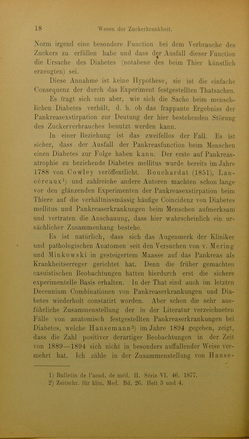 jXorm irgend eine bcsondei-c Function hei dem \'erbraucl)e des Zuckers zu erfüllen liabe und dass d^r Ausfall dieser Funeuon die Ursache des Diabetes (notabene des beim Thier künstlicli erzeugten) sei. Diese Annahme ist keine Hypothese, sie ist die einfache Consequenz der durcli das Experiment festgestellten Tliatsaclien. Es fragt sicli nun aber, wie sich die Sache beim menscli- Jichen Diabetes verhält, d. h. ob das frappante Ergebniss der Pankreasexstirpation zur Deutung der hier bestehenden Störung des Zuckerverbrauches benutzt werden kann. Jn einer Beziehung ist das zweifellos der Fall. Es ist sicher, dass der Ausfall der Pankreasfunction beim Menschen einen Diabetes zur Folge haben kann. Der erste auf Pankreas- atrophie zu beziehende Diabetes mellitus wurde bereits im Jahre 1788 von Cowley veröffentlicht. Bouchardat (1851), Lan- cereauxi) und zahlreiche andere Autoren machten schon lange vor den glänzenden Experimenten der Pankreasexstirpation beim Thiere auf die verhältnissmässig häufige Coincidenz von Diabetes mellitus und Pankreaserkrankungen beim Menschen aufmerksam und vertraten die Anschauung, dass hier wahrscheinlich ein ur- sächlicher Zusammenhang bestehe. Es ist natürlicli, dass sich das Augenmerk der Kliniker und pathologischen Anatomen seit den Versuchen von v. Mering und Minkowski in gesteigertem Maasse auf das Pankreas als Krankheitserreger gerichtet hat. Denn die früher gemachten casuistischen Beobachtungen hatten hierdurch erst die sichere experimentelle Basis erhalten. In der That sind auch im letzten Decennium Combinationen von Pankreaserkrankungen und Dia- betes wiederholt constatirt worden. Aber schon die sehr aus- führliche Zusammenstellung der in der Literatur verzeichneten Fälle von anatomisch festgestellten Pankreaserkrankungen bei Diabetes, welche Hansemann-) im Jahre 1894 gegeben, zeigt, dass die Zahl positiver derartiger Beobachtungen in der Zeit von 1889—1894 sich nicht in besonders auffallender Weise ver- mehrt hat. Ich zähle in der Zusammenstellung von Hanse- 1) Bulletin de facad. de in6d. 11. Serie VI. 46. 1877. 2) Zeitsclir. für klin. Med. Bd. 26. Ilelt 3 und 4.