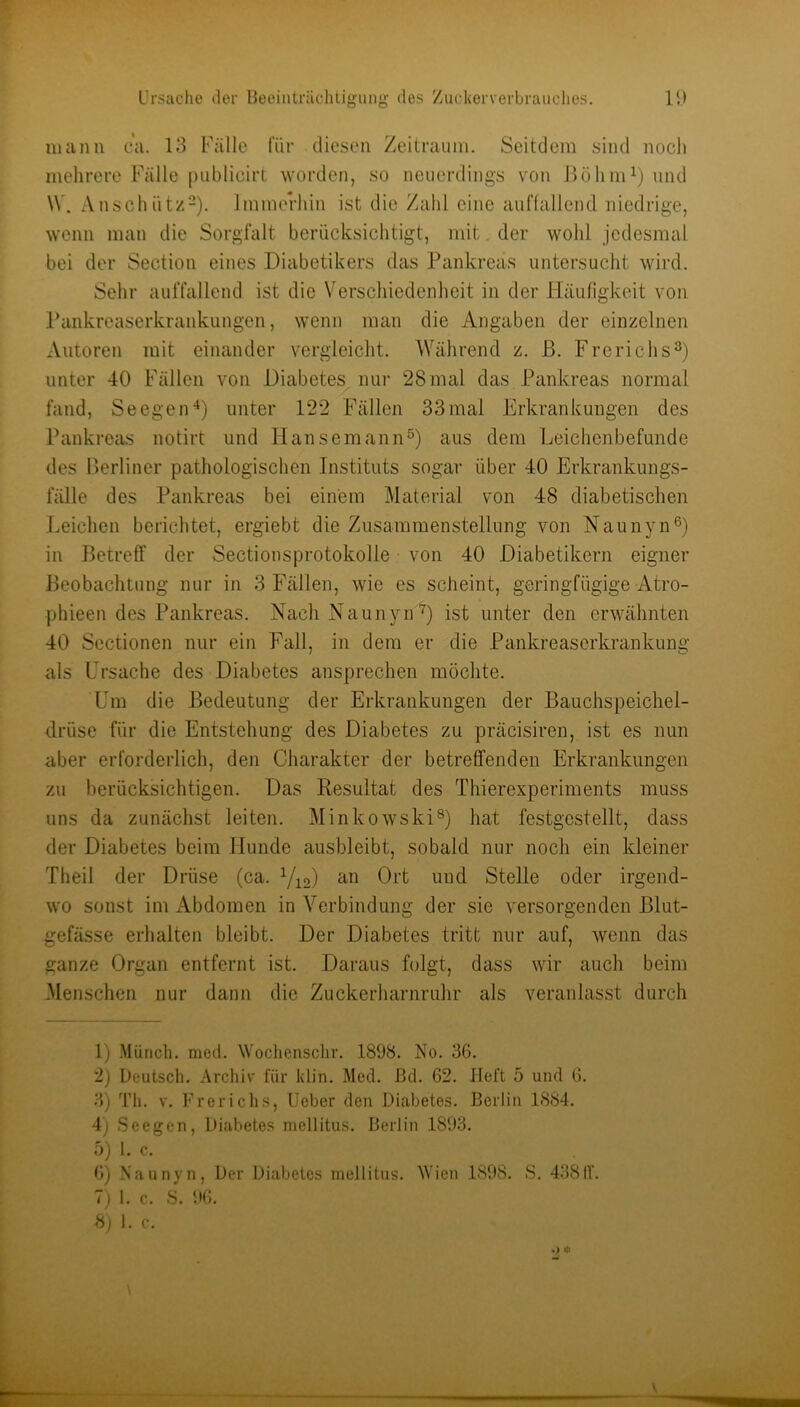 F Ursache der Beeinträchtigung des Zuckerverbrauches. IB manu ca. 13 Fälle für diesen Zeitraum. Seitdem sind noch mehrere Falle publicirt worden, so neuerdings von ßöhm^) und \V. Anschütz“). immerhin ist die Zahl eine auffallend niedrige, wenn man die Sorgfalt berücksichtigt, ndt, der wohl jedesmal bei der Section eines Diabetikers das Pankreas untersucht wird. Sehr auffallend ist die Verschiedenheit in der Häufigkeit von Pankreaserkrankungen, wenn man die Angaben der einzelnen Autoren mit einander vergleicht. Während z. ß. Frerichs^) unter 40 Fällen von Diabetes nur 28mal das Pankreas normal fand, SeegenD unter 122 Fällen 33mal Erkrankungen des Pankreas notirt und HansemannD aus dem Leichenbefunde des ßerliner pathologischen Instituts sogar über 40 Erkrankungs- fälle des Pankreas bei einem Material von 48 diabetischen Leichen berichtet, ergiebt die Zusammenstellung von Naunyn®) in ßetreff der Sectionsprotokolle von 40 Diabetikern eigner ßeobaclitung nur in 3 Fällen, wie es scheint, geringfügige Atro- phieendes Pankreas. NachNaunyn^) ist unter den erwähnten 40 Sectionen nur ein Fall, in dem er die Pankreaserkrankung als Ursache des Diabetes ansprechen möchte. Um die Bedeutung der Erkrankungen der Bauchspeichel- drüse für die Entstehung des Diabetes zu präcisiren, ist es nun aber erforderlich, den Charakter der betreffenden Erkrankungen zu berücksichtigen. Das Resultat des Thierexperiments muss uns da zunächst leiten. Minkowski^) hat festgestellt, dass der Diabetes beim Hunde ausbleibt, sobald nur noch ein kleiner Theil der Drüse (ca. Y^o) an Ort und Stelle oder irgend- wo sonst im Abdomen in Verbindung der sie versorgenden Blut- gefässe erhalten bleibt. Der Diabetes tritt nur auf, wenn das ganze Organ entfernt ist. Daraus folgt, dass wir auch beim Menschen nur dann die Zuckerliarnruhr als veranlasst durch 1) .Münch, mcd. Wochensclir. 1898. No. 36. 2) Deutsch. Archiv für klin. Med. ßd. 62. Heft 5 und 6. 3) Tli. V. Frerichs, lieber den Diabetes. Berlin 1884. 4) Seegen, Diabetes mellitus. Berlin 1893. ö) 1. c. 6) Naunyn, Der Diabetes mellitus. M'ien 1898. S. 438IT. 7) 1. c. S. 96. 8) 1. c. .) * 1