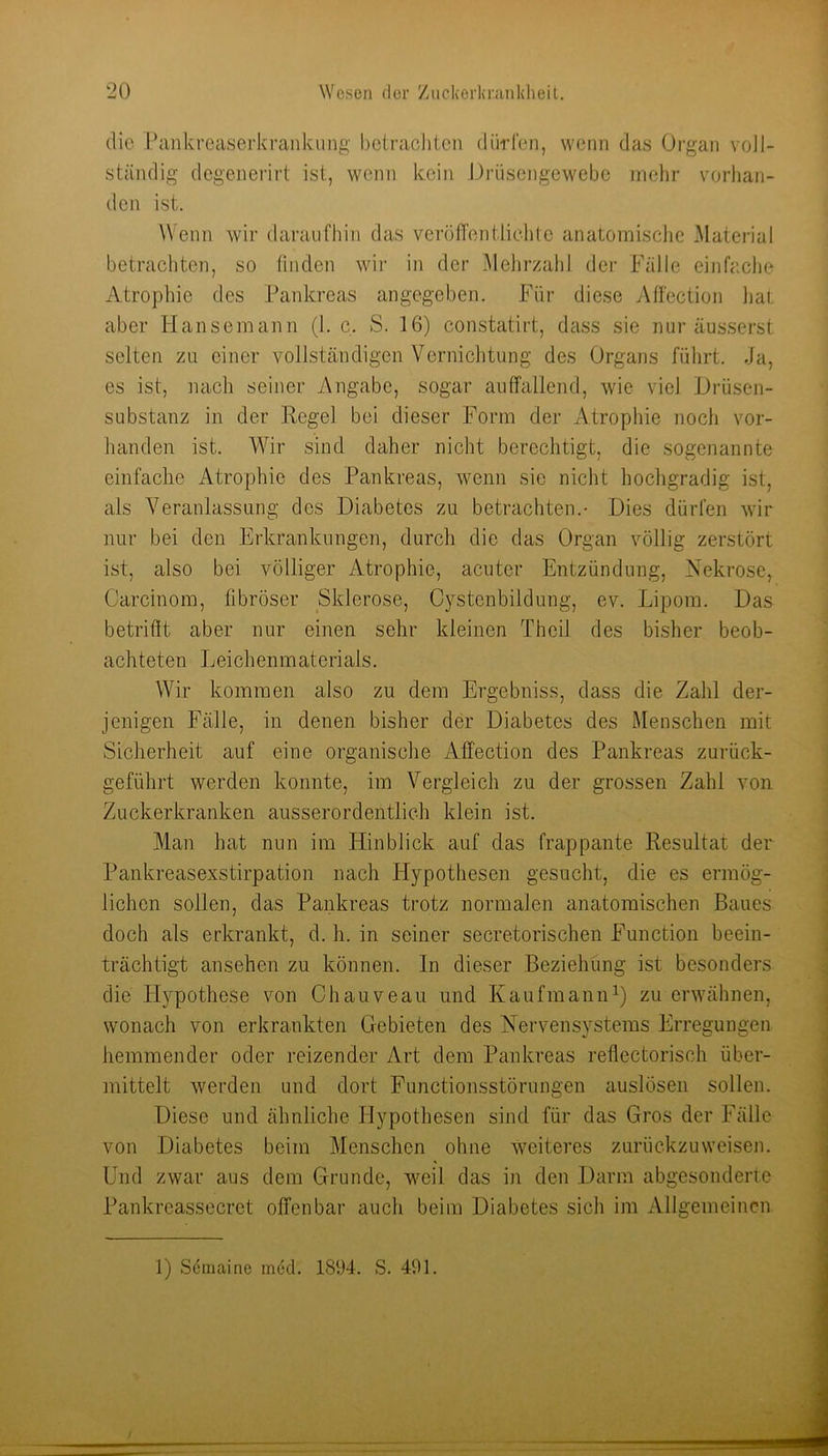 ■20 Wesen der '/uckerkr.ankheit. die Pankreaserkrankung betrachten dürfen, wenn das Organ voll- ständig degenerirt ist, wenn kein Orüsengewebe mehr vorhan- den ist. Wenn wir daraufhin das veröfl'entliehtc anatomisclic l\Iaterial betrachten, so linden wii' in der Melirzald der Fälle einfache Atrophie des Pankreas angegeben. Für diese Alfection hat aber Hansemann (1. c. S. 16) constatirt, dass sie nur äusserst selten zu einer vollständigen Vernichtung des Organs führt. Ja, es ist, nach seiner Angabe, sogar auffallend, wie viel Hriisen- substanz in der Regel bei dieser Form der xVtrophie noch vor- handen ist. W'^ir sind daher nicht berechtigt, die sogenannte einfache i\.trophie des Pankreas, wenn sie nicht hochgradig ist, als Veranlassung des Diabetes zu betrachten.- Dies dürfen wir nur bei den Erkrankungen, durch die das Organ völlig zerstört ist, also bei völliger Atrophie, acuter Entzündung, Nekrose, Carcinom, fibröser Sklerose, Cystenbildung, ev. Lipom. Das betrifit aber nur einen sehr kleinen Theil des bisher beob- achteten Leichenmaterials. Wir kommen also zu dem Ergebniss, dass die Zahl der- jenigen Fälle, in denen bisher der Diabetes des Menschen mit Sicherheit auf eine organische Afi'ection des Pankreas zurück- geführt werden konnte, im Vergleich zu der grossen Zahl von Zuckerkranken ausserordentlich klein ist. Man hat nun im Hinblick auf das frappante Resultat der Pankreasexstirpation nach Hypothesen gesucht, die es ermög- lichen sollen, das Pankreas trotz normalen anatomischen Baues doch als erkrankt, d. h. in seiner secretorischen Function beein- trächtigt ansehen zu können. In dieser Beziehüng ist besonders die Hypothese von Chauveau und KaufmaniD) zu erwähnen, wonach von erkrankten Gebieten des Nervensystems Erregungen hemmender oder reizender Art dem Pankreas reflectorisch über- mittelt werden und dort Functionsstörungen auslösen sollen. Diese und ähnliche Hypothesen sind für das Gros der Fälle von Diabetes beim Menschen ohne weiteres zurückzuweisen. Und zwar aus dem Grunde, weil das in den Darm abgesonderte Pankreassecret offenbar auch beim Diabetes sich im Allgemeinen 1) Semaine mcd. 1894. S. 491.