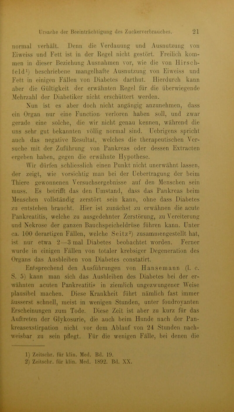 normal verluilt. Denn die Verdauung und Ausnutzung von J’dweiss und Fett ist in der Regel niclit gestört. Freilicli kom- men in dieser Bezieiiung Ausnahmen vor, wie die von llirscli- feld^) beschriebene mangelhatte Ausnutzung von Eiweiss und Fett in einigen Fällen von Diabetes darthut. Hierdurch kann aber die Gültigkeit der erwähnten Regel für die überwiegende .Mehrzahl der Diabetiker nicht erschüttert werden. Nun ist es aber doch niclit angängig anzunehmen, dass ein Organ nur eine Function verloren haben soll, und zwar gerade eine solche, die wir nicht genau kennen, während die uns sehr gut bekannten völlig normal sind. Uebrigens spricht auch das negative Resultat, welches die therapeutischen Ver- suche mit der Zuführung von Pankreas oder dessen Extracten ergeben haben, gegen die erwähnte Ilypothese. Wir dürfen schliesslich einen Punkt nicht unerwähnt lassen, der zeigt, wie vorsichtig man bei der üebertragung der beim Thiere gewonnenen Versuchsergebnisse auf den Menschen sein muss. Es betrifft das den Umstand, dass das Pankreas beim Menschen vollständig zerstört sein kann, ohne dass Diabetes zu entstehen braucht. Hier ist zunächst zu erwähnen die acute Pankreatitis, welche zu au,sgedehnter Zerstörung, zu Vereiterung und Nekrose der ganzen Bauchspeicheldrüse führen kann. Unter ca. 100 derartigen Fällen, welche Seitz^) zusammengestellt hat, ist nur etwa 2—3 mal Diabetes beobachtet worden. Ferner wurde in einigen Fällen von totaler krebsiger Degeneration des Organs das Ausbleiben von Diabetes constatirt. Entsprechend den Ausführungen von Hansemann (1. c. S. 51 kann man sich das Ausbleiben des Diabetes bei der er- wähnten acuten Pankreatiti.« in ziemlich ungezwungener Weise plausibel machen. Diese Krankheit führt nämlich fast immer äusserst schnell, meist in wenigen Stunden, unter foudroyanten Erscheinungen zum Tode. Diese Zeit ist aber zu kurz für das Auftreten der Glykosurie, die auch beim Hunde nach der Pan- kreasexstirpation nicht vor dem Ablauf von 24 Stunden nach- weisbar zu sein pflegt. Für die wenigen Fälle, bei denen die 1) Zeitsclir. für kliii. Med. Bd. 19. 2) Zeitsclir. für klin. .Med. 1892. Bd. XX.