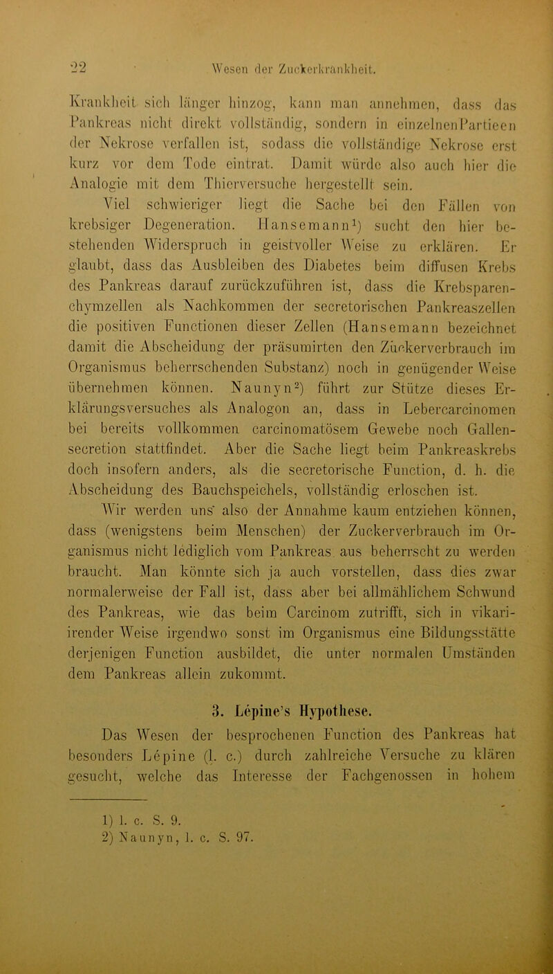 Krankheit sich länger hinzog, kann man annehmen, dass das Pankreas nicht direkt vollständig, sondern in einzelnejiPartieen der Nekrose verfallen ist, sodass die vollständige Nekrose erst kurz vor dem Tode eintrat. Damit würde also auch hier die Analogie mit dem Thierversuche hergestcllt sein. A^iel schwieriger liegt die Sache bei den Fällen von krebsiger Degeneration. HansemaniD) sucht den hier be- stehenden Widerspruch in geistvoller Weise zu erklären. Er glaubt, dass das Ausbleiben des Diabetes beim diffusen Krebs des Pankreas darauf zurückzuführen ist, dass die Krebsparen- chymzellen als Nachkommen der secretorischen Pankreaszellen die positiven Functionen dieser Zellen (Hansemann bezeichnet damit die Abscheidung der präsumirten den Zimkerverbrauch im Organismus beherrschenden Substanz) noch in genügender Weise übernehmen können. NaunynO führt zur Stütze dieses Er- klärungsversuches als Analogon an, dass in Lebercarcinomen bei bereits vollkommen carcinomatösem Gewebe noch Gallen- secretion stattfindet. Aber die Sache liegt beim Pankrea.skrebs doch insofern anders, als die secretorische Function, d. h. die Abscheidung des Bauchspeichels, vollständig erloschen ist. AVir werden uns also der Annahme kaum entziehen können, dass (wenigstens beim Menschen) der Zuckerverbrauch im Or- ganismus nicht lediglich vom Pankreas, aus beherrscht zu werden braucht. Man könnte sich ja auch vorstellen, dass dies zwar normalerweise der Fall ist, dass aber bei allmählichem Schwund des Pankreas, wie das beim Carcinom zutrifft, sich in vikari- irender Weise irgendwo sonst im Organismus eine Bildungsstätte derjenigen Function ausbildet, die unter normalen Umständen dem Pankreas allein zukommt. 3. Lepiiie’s Hypothese. Das Wesen der besprochenen Function des Pankreas hat besonders Lepine (1. c.) durch zahlreiche A^’suche zu klären gesucht, welche das Interesse der Fachgenossen in hohem 1) 1. c. S. 9. 2) Naunyn, 1. c. S. 97.