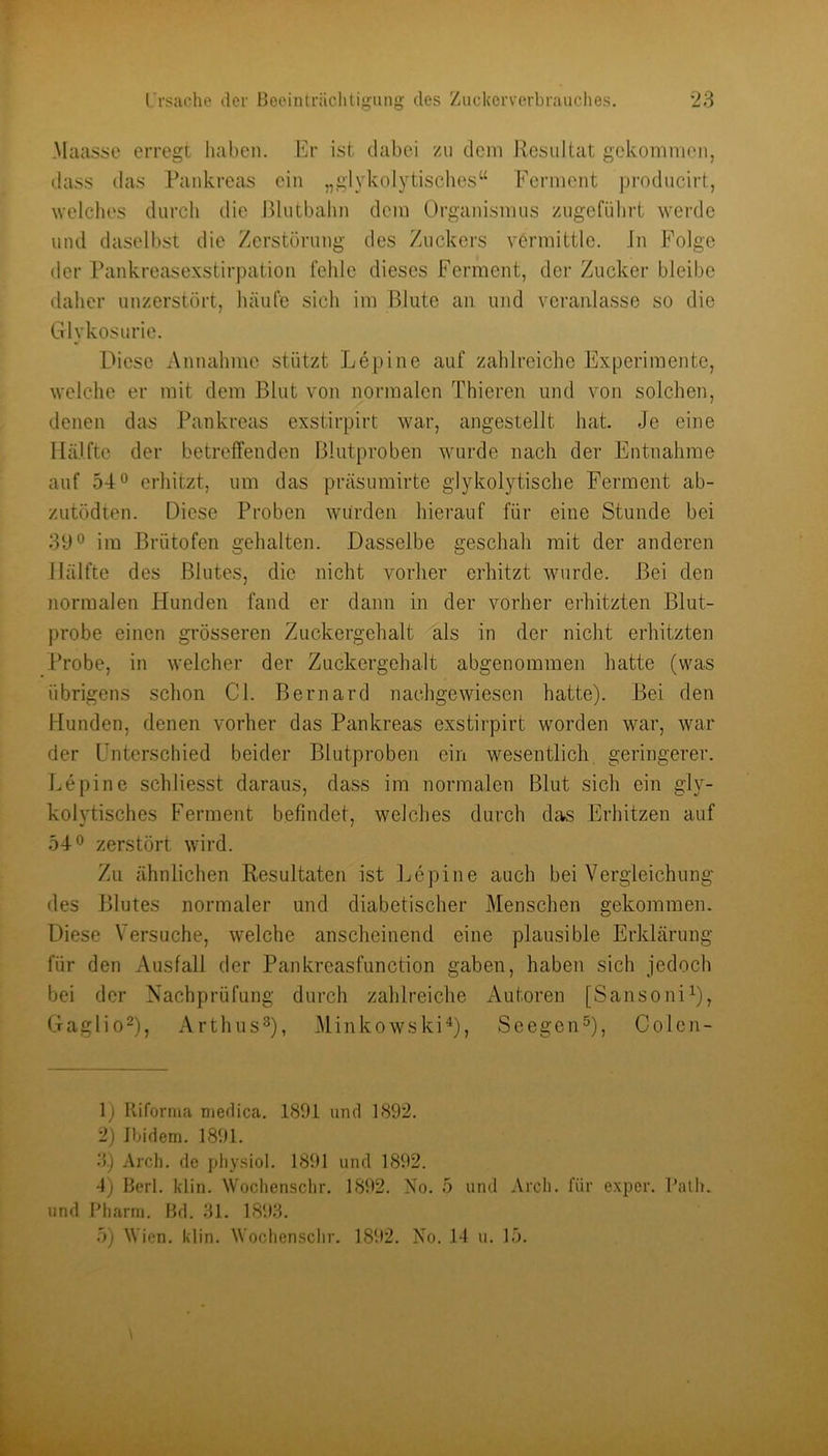 Melasse erregt haben. Er ist dabei zu dem Resultat gekommen, dass ilas Pankreas ein „glykolytisches“ Ferment producirt, welclies durch die lUutbalm dem Organismus zugcfiihrt werde und daselbst die Zerstörung des Zuckers vermittle. Jn Folge der Pankreasexstirpation fehle dieses Ferment, der Zucker bleibe daher unzerstört, häufe sich im Blute an und veranlasse so die Glykosurie. Diese Annahme stützt Lepine auf zahlreiche Experimente, welche er mit dem Blut von normalen Thieren und von solchen, denen das Pankreas exstirpirt war, angestellt hat Je eine Hälfte der betreffenden Blutproben wurde nach der Entnahme auf 54*^ erhitzt, um das präsumirte glykolytische Ferment ab- zutödten. Diese Proben würden hierauf für eine Stunde bei 31)*^ im Brütofen gehalten. Dasselbe geschah mit der anderen Hälfte des Blutes, die nicht vorher erhitzt wurde. Bei den normalen Flunden fand er dann in der vorher erhitzten Blut- probe einen grösseren Zuckergehalt als in der nicht erhitzten Probe, in welcher der Zuckergehalt abgenommen hatte (was übrigens schon CI. Bernard nachgewiesen hatte). Bei den Hunden, denen vorher das Pankreas exstirpirt worden war, war der Unterschied beider Blutproben ein wesentlich geringerer. Lepine schliesst daraus, dass im normalen Blut sich ein gly- kolvtisches Ferment befindet, welches durch das Erhitzen auf 54® zerstört wird. Zu ähnlichen Resultaten ist Lepine auch bei Vergleichung des Blutes normaler und diabetischer Menschen gekommen. Diese Versuche, welche anscheinend eine plausible Erklärung für den Ausfall der Pankreasfunction gaben, haben sich jedoch bei der Nachprüfung durch zahlreiche Autoren [SansoniL, Gaglio^), Arthus^), Minkowski^, Seegen^), Colen- 1) Kiforiim meüica. 1891 und 1892. 2) Ibidem. 1891. 3.) Arch. de pliy.siol. 1891 und 1892. 4) Berl. klin. Wochensclir. 1892. Xo. und Pharm. Bd. 31. 1893. 5) Wien. klin. Wochen.sclir. 1892. No. 5 und Arch. für exper. Palh. 14 u. 15.