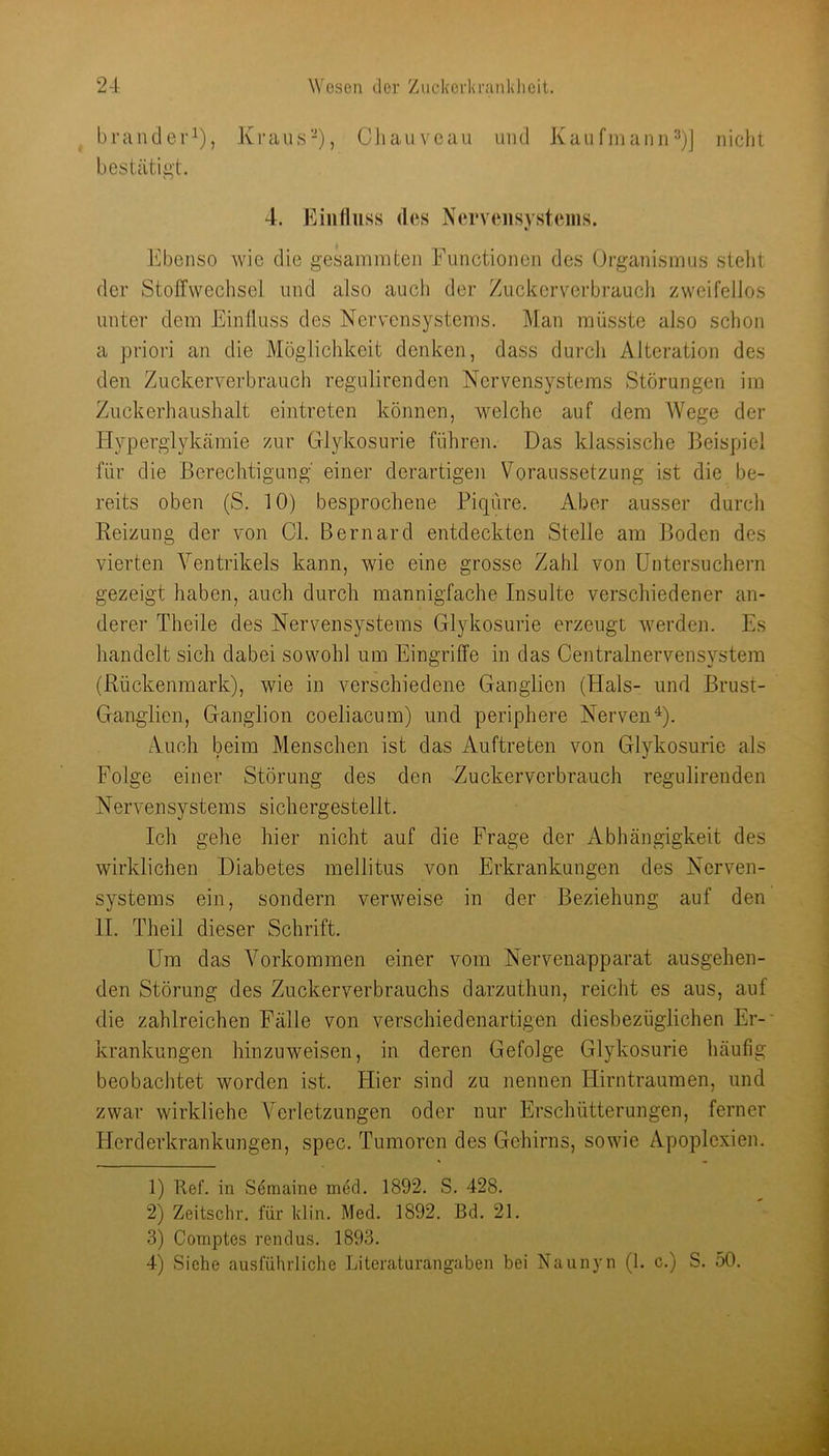 brander^), Ki-aus-), Cliaiiveau und Kaufinann^)] nicht bestätigt. 4. Eiiilluss des Nervensystems. Ebenso wie die gesamraten Functionen des Organismus stellt der Stoffwechsel und also auch der Zuckerverbraucli zweifellos unter dem Einlluss des Nervensystems. Man müsste also schon a priori an die Möglichkeit denken, dass durch Alteration des den Zuckerverbrauch regnlirenden Nervensystems Störungen im Zuckerhaushalt eintreten können, welche auf dem AVege der Hyperglykämie zur Glykosurie führen. Das klassische Beispiel für die Berechtigung' einer derartigen Voraussetzung ist die be- reits oben (S. 10) besprochene Picpire. Aber ausser durch Reizung der von CI. Bernard entdeckten Stelle am Boden des vierten Ventrikels kann, wie eine grosse Zahl von Untersuchern gezeigt haben, auch durch mannigfache Insulte verschiedener an- derer Theile des Nervensystems Glykosurie erzeugt werden. Es handelt sich dabei sowohl um Eingriffe in das Centralnervensystem (Rückenmark), wie in verschiedene Ganglien (Hals- und Brust- Ganglien, Ganglion coeliacum) und periphere NervenU- Auch beim Menschen ist das Auftreten von Glykosurie als Folge einer Störung des den -Zuckerverbrauch regnlirenden Nervensystems sichergestellt. Ich gehe hier nicht auf die Frage der Abhängigkeit des wirklichen Diabetes mellitus von Erkrankungen des Nerven- systems ein, sondern verweise in der Beziehung auf den 11. Theil dieser Schrift. Um das A^orkommen einer vom Nervenapparat ausgehen- den Störung des Zuckerverbrauchs darzuthun, reicht es aus, auf die zahlreichen Fälle von verschiedenartigen diesbezüglichen Er-' krankungen hinzu weisen, in deren Gefolge Glykosurie häufig beobachtet worden ist. Hier sind zu nennen Hirntraumen, und zwar wirkliche A^erletzungen oder nur Erschütterungen, ferner Herderkrankungen, spec. Tumoren des Gehirns, sowie Apoplexien. 1) Ref. in Setnaine med. 1892. S. 428. 2) Zeitschr. für klin. Med. 1892. Bd. 21. 3) Comptes rendus. 1893. 4) Siehe ausführliche Literaturangaben bei Naunyn (1. c.) S. 50.