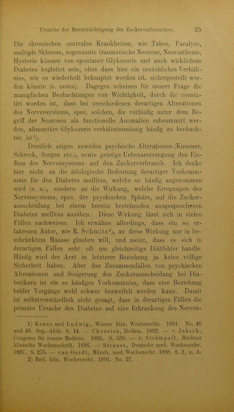 Die chronischen centralen Krankheiten, wie Tabes, Paralyse, multiple Sklerose, sogenannte traumatische Neurose, Neurasthenie, Hysterie können von spontaner Glykosurie und auch wirklichem Diabetes begleitet sein, ohne dass hier ein ursächliches Verhält- niss, wie es wiederholt behauptet worden ist, sichcrgcstellt wer- den könnte (s. unten); Dagegen scheinen für unsere Frage die manigfachen J3eobachtungen von Wichtigkeit, durch die consta- tirt worden ist, dass bei verschiedenen derartigen Alterationen des Nervensystems, spec. solchen, die vorläufig unter dem Be- griff der Neurosen als functionelle Anomalien subsuinmirt wer- den, alimentäre Glykosurie verhältnissmässig häufig zu beobach- ten ist^). Deutlich zeigen zuweilen psychische Alterationen (Kummer, Schreck, Sorgen etc.), sowie geistige Uebenanstrengung den Ein- fluss des Nervensystems auf den Zuckerverbrauch. Ich denke hier nicht an die ätiologische Bedeutung derartiger Yorkomm- nisse für den Diabetes mellitus, welche so häufig angenommen wird (s. u.), sondern an die Wirkung, welche Erregungen des Nervensystems, spec. der psychischen Sphäre, auf die Zucker- ausscheidung bei einem bereits bestehenden ausgesprochenen Diabetes mellitus ausüben. Diese Wirkung lässt sich in vielen Fällen nachweisen. Ich erwähne allerdings, dass ein so er- fahrenen Autor, wie R. Schmitz^), an diese Wirkung nur in be- schränktem Maasse glauben will, und meint, dass es sich in derartigen Fällen sehr oft um gleichzeitige Diätfehler handle. Häufig wird der Arzt in letzterer Beziehung ja keine völlige Sicherheit haben. Aber das Zusammenfallen von psychischen Alterationen und Steigerung des Zuckerausscheidung bei Dia- betikern ist ein so häufiges Vorkommniss, dass eine Beziehung beider Vorgänge wohl schwer bezweifelt werden kann. Damit ist selbstverständlich nicht gesagt, dass in derartigen Fällen die primäre Ursache des Diabetes auf eine Rrkrankung des Nerven- 1) Kraus und luidvvig, Wiener klin. Woclienschr. 1891. No. 4G und 48. Sep.-Abdr. S. 14. — Chvostek, Ibidem. 1892. — v. .Jaksch, Congress für innere Medicin. 1895. S. 588. — v. Strümpell, Berliner klinische Wocliensclirift. 1896. — Strauss, Deutsche med. Wochenschr. 1897. S. 275. - ■ van Oordt, Münch, med.Woclienschr. 1898. S. 2, u. A. 2) Berl. klin. Woclienschr. 1891. No. 27.