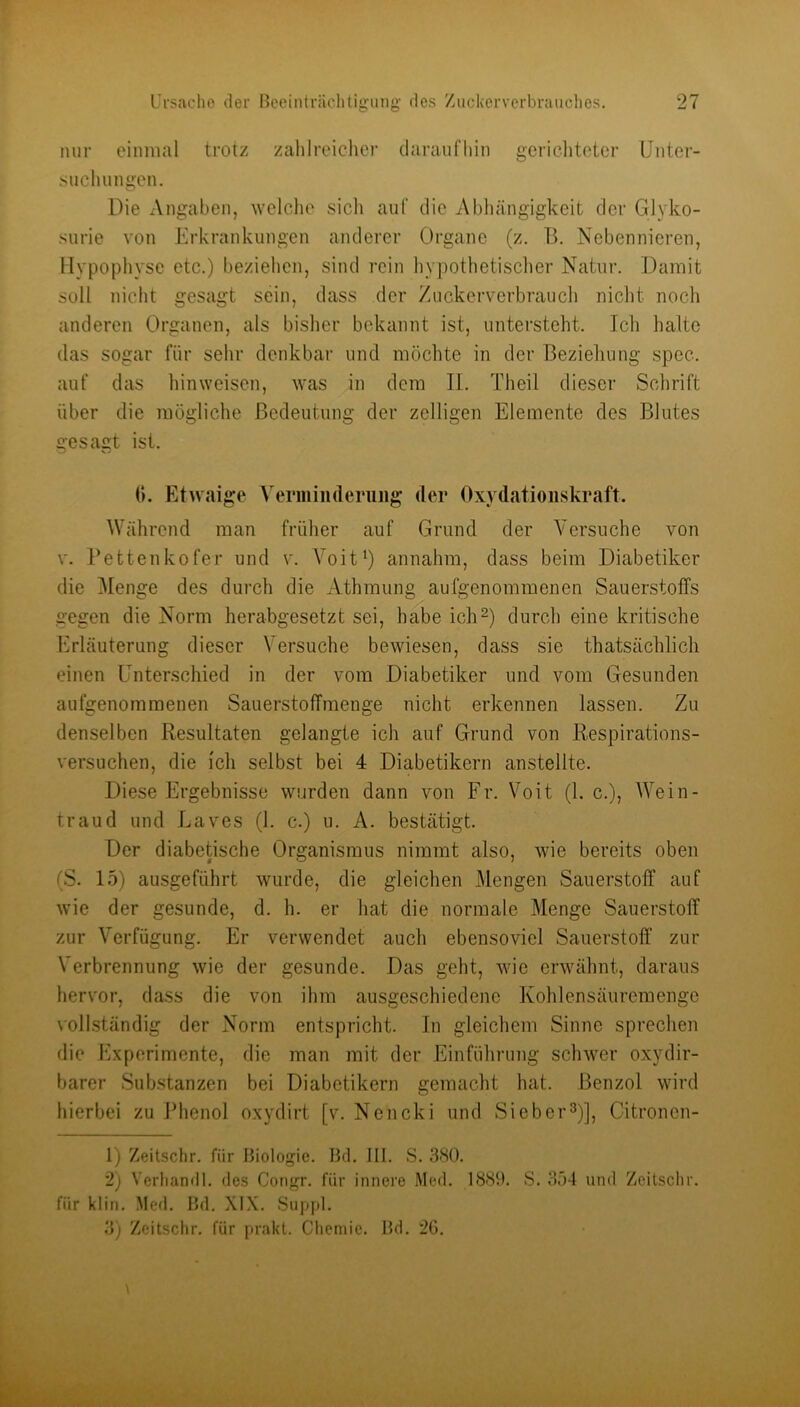 nur einmal trotz zahlreiclier daraufhin gericlitoter Unter- sucluingen. Die Angaben, welche sich auf die Abhängigkeit der Glyko- surie von Erkrankungen anderer Organe (z. B. Nebennieren, Hypophyse etc.) bezielien, sind rein liypothetischer Natur. Damit soll nicht gesagt sein, dass der Zuckerverbrauch niclit noch anderen Organen, als bisher bekannt ist, untersteht. Ich halte das sogar für sehr denkbar und möchte in der Beziehung spec. auf das hinweisen, was in dem II. Theil dieser Schrift über die mögliche Bedeutung der zelligen Elemente des Blutes gesagt ist. (). Etwaige Verminderiiiig der Oxydationskraft. Während man früher auf Grund der Versuche von V. Betten ko fer und v. Voit') annahm, dass beim Diabetiker die Menge des dui’ch die Athmung aufgenommenen Sauerstoffs gegen die Norm herabgesetzt sei, habe ichO durch eine kritische Erläuterung dieser Versuche bewiesen, dass sie thatsächlich einen Unterschied in der vom Diabetiker und vom Gesunden aufgenomraenen Sauerstoffraenge nicht erkennen lassen. Zu denselben Resultaten gelangte ich auf Grund von Respirations- versuchen, die ich selbst bei 4 Diabetikern anstelite. Diese Ergebnisse wurden dann von Fr. Voit (1. c.), Wein- traud und Laves (1. c.) u. A. bestätigt. Der diabetische Organismus nimmt also, wie bereits oben (S. 15) ausgeführt wurde, die gleichen Mengen Sauerstoff auf wie der gesunde, d. h. er hat die normale Menge Sauerstoff zur Verfügung. Er verwendet auch ebensoviel Sauerstoff zur Verbrennung wie der gesunde. Das geht, wie erwähnt, daraus hervor, dass die von ihm ausgeschiedene Kohlensäuremenge volhständig der Norm entspricht. In gleichem Sinne sprechen die h]xperimente, die man mit der Einführung schwer oxydir- barer Substanzen bei Diabetikern gemacht hat. Benzol wird hierbei zu Phenol oxydirt [v. Nencki und Sieber^)], Citronen- 1) Zeitschr. für Biologie. Bd. III. S. 380. 2) Verliandl. des Congr. für innere Med. 1880. S. 354 und Zeitschr. für klin. Med. Bd. XIX. Suppl. 3) Zeitschr. für prakt. Chemie. Bd. 20.