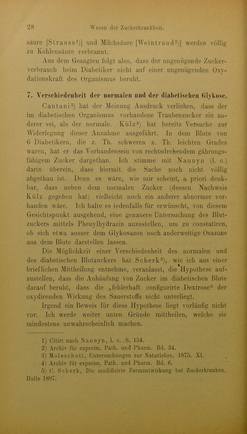 säure [Strauss^)] und Milclisäurc [Weintraud-j] werden völlig zu Kohlensäure verbi-annt. Aus dem Gesagten folgt also, dass der ungenügende Zucker- verbrauch beim Diabetiker nicht auf einer ungenügenden Oxv- dationskraft des ürgaiiismus beruht. 7. Verscliiedeiilieit dei* normalen und der diabetiselien Glvkose. Cantani^) hat der Meinung Ausdruck verliehen, dass der im diabetischen Organismus vorhandene Traubenzucker ein an- derer sei, als der normale. KülzD hat bereits Versuche zur Widerlegung dieser Annahme ausgeführt, ln dem Blute von 6 Diabetikern, die z. Th. schweren z. Th. leichten Grades waren, hat er das Vorhandensein von rechtsdrehendem gährungs- fähigem Zucker dargethan. Ich stimme mit Naunyn (1. c.) darin überein, dass hiermit die Sache noch nicht völlig abgethan ist. Denn es wäre, wie mir scheint, a priori denk- bar, dass neben dem normalen Zucker (dessen Nachweis Külz gegeben hat) vielleicht noch ein anderer abnormer vor- handen wäre. Ich halte es iedenfalls für erwünscht, von diesem Gesichtspunkt ausgehend, eine genauere Untersuchung des Blut- zuckers mittels Phenylhydrazin anzustellen, um zu constatiren, ob sich etwa ausser dem Glykosazon noch anderweitige Osazone aus dem Blute darstellen lassen. Die Möglichkeit einer Verschiedenheit des normalen und des diabetischen Blutzuckers hat Scherk^, wie ich aus einer brieflichen Mittheilung entnehme, veranlasst, die Hypothese auf- zustellen, dass die Anhäufung von Zucker im diabetischen Blute darauf beruht, dass die „fehlerhaft configurirte Dextrose“ der oxydirenden Wirkung des Sauerstoffs nicht unterliegt. Irgend ein Beweis für diese Hypothese liegt vorläufig nicht vor. Ich werde weiter unten Gründe mittheilen, welche sie mindestens unwahrscheinlich machen. 1) Citirt nach Naunyn, 1. c. S. 154. 2) Archiv für experim. Path. und Pharm. Bd. 34. 3) Moleschott, Untersuchungen zur Naturlehre. 1875. XI. 4) Archiv für experim. Path. und Pharm. Bd. 6. 5) C. Scherk, Die modificirte Fermentwirkung bei Zuckerkranken. Halle 1897.