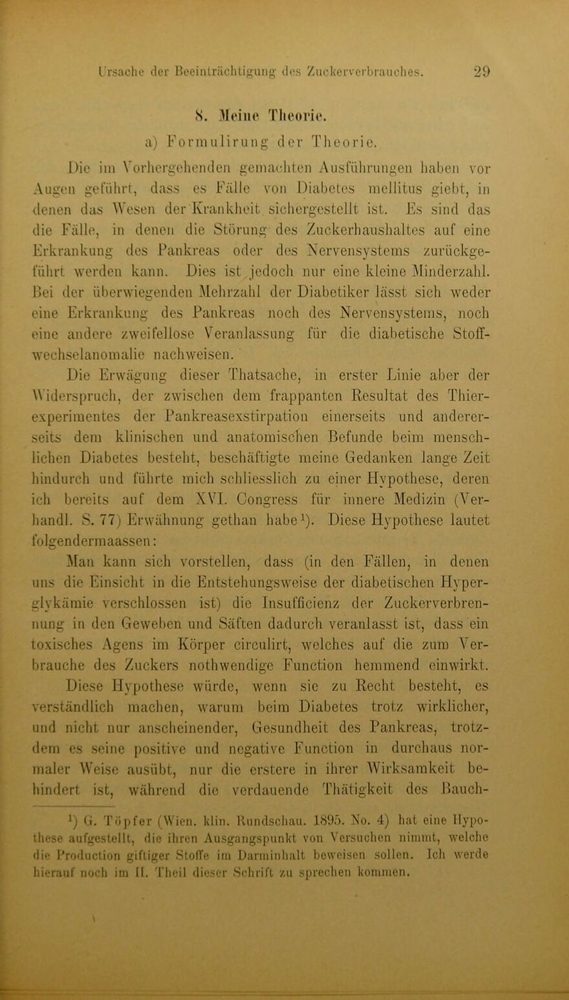 cS. 3Ieine Theorie, a) Foi'imilirung der Theorie. Die im Vorhergehenden gemachten Ausführungen haben vor xVugen geführt, dass es Fälle von Diabetes mellitus giebt, in denen das Wesen der Krankheit, sichergestellt ist. Es sind das die Fälle, in denen die Störung des Zuckerhaiishaltes auf eine Erkrankung des Pankreas oder des Nervensystems zurückge- führt werden kann. Dies ist jedoch nur eine kleine .Minderzahl. Bei der überwiegenden Mehrzahl der Diabetiker ]äs.st sich weder eine Erkrankung des Pankreas noch des Nervensystems, noch eine andere zweifellose V^eranlassung für die diabetische Stolf- wechselanomalie nachweisen. Die Erwägung dieser Thatsache, in erster Linie aber der Widerspruch, der zwischen dem frappanten Resultat des Thier- experimentes der Pankreasexstirpation einerseits und anderer- seits dem klinischen und anatomischen Befunde beim mensch- lichen Diabetes besteht, beschäftigte meine Gedanken lange Zeit hindurch und führte mich schliesslich zu einer Hypothese, deren ich bereits auf dem XVI. Congress für innere Medizin (Ver- handl. S. 77) Erwähnung gethan habe^). Diese Flypotliese lautet folgendermaassen: 3Ian kann sich vorstellen, dass (in den Fällen, in denen uns die Einsicht in die Entstehungsweise der diabetischen Hyper- glykämie verschlossen ist) die Insufllcienz der Zuckerverbren- nung in den Geweben und Säften dadurch veranlasst ist, dass ein toxisches Agens im Körper circulirt, welches auf die zum Ver- brauche des Zuckers nothwendige Function hemmend cinwirkt. Diese Hypothese würde, wenn sie zu Recht besteht, es verständlich machen, warum beim Diabetes trotz wirklicher, und nicht nur anscheinender, Gesundheit des Pankreas, trotz- dem es .seine positive und negative Function in durchaus nor- maler Weise ausübt, nur die erstere in ihrer Wirksamkeit be- hindert ist, während die verdauende Thätigkeit des Bauch- 1) (}. Töpfer (Wien. klin. llundscliau. 1895. No, 4) hat eine Hypo- these aufgestellt, die ihren Ausgangspunkt von Versuchen nimmt, welche die I^roduction giftiger StolTe im Darminhalt beweisen sollen. Ich werde hierauf noch im II. Theil dieser .Schrift zu sprechen kommen.