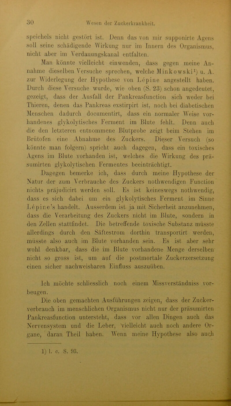 Speichels iiiclit gestört ist. Denn das von jiiir supponirte Agens soll seine schädigende Wirkung nur iin Innern des Organismus, nicht aber iin Verdauungskanal entfalten. Man könnte vielleicht einwenden, dass gegen meine An- nahme dieselben Versuche sprechen, welche MinkowskiO u. A. zur Widerlegung der Hypothese von Lepine angestellt haben. Durch diese Versuche wurde, wie oben (S. 23) schon angedeutet, gezeigt, dass der ^Ausfall der Pankreasfunction sich weder bei Thieren, denen das Pankreas exstirpirt ist, noch bei diabetischen ]\lenschen dadurch documentirt, dass ein normaler Weise vor- handenes glykolytisc'hes Ferment im Blute fehlt. Denn auch die den letzteren entnommene Blutprobe zeigt beim Stehen im Brütofen eine Abnahme des Zuckers. Dieser Versuch (so könnte man folgern) spricht auch dagegen, dass ein toxisches Agens im Blute vorhanden ist, welches die Wirkung des prä- sumirten glykolytischen Fermentes beeinträchtigt. Dagegen bemerke ich, dass durch meine Hypothese der Natur der zum Verbrauche des Zuckers nothwendigen Function nichts präjudicirt werden soll. Fs ist keineswegs nothwendig, dass es sich dabei um ein glykolytisches Ferment im Sinne Jjepine’s handelt. Ausserdem ist ja mit Sicherheit anzunehmen, dass die Verarbeitung des Zuckers nicht im Blute, sondern in den Zellen stattfmdet. Die betreffende toxische Substanz müsste allerdings durch den Säftestrom dorthin transportirt werden, müsste also auch im Blute vorhanden sein. Es ist aber sehr wohl denkbar, dass die im Blute vorhandene Menge derselben nicht so gross ist, um auf die postmortale Zuckerzersetzung einen sicher nachweisbaren Einfluss auszuüben. Ich möchte schliesslich noch einem Missverständniss ver- beugen. Die oben gemachten Ausführungen zeigen, dass der Zucker- verbrauch im menschlichen Organismus nicht nur der präsumirten Pankreasfunction untersteht, dass vor allen Dingen auch das Nervensystem und die Leber, 'vielleicht auch noch andere Or- gane, daran Theil haben. AVenn meine Hypothese also aucji 1) 1. c. S. 93.
