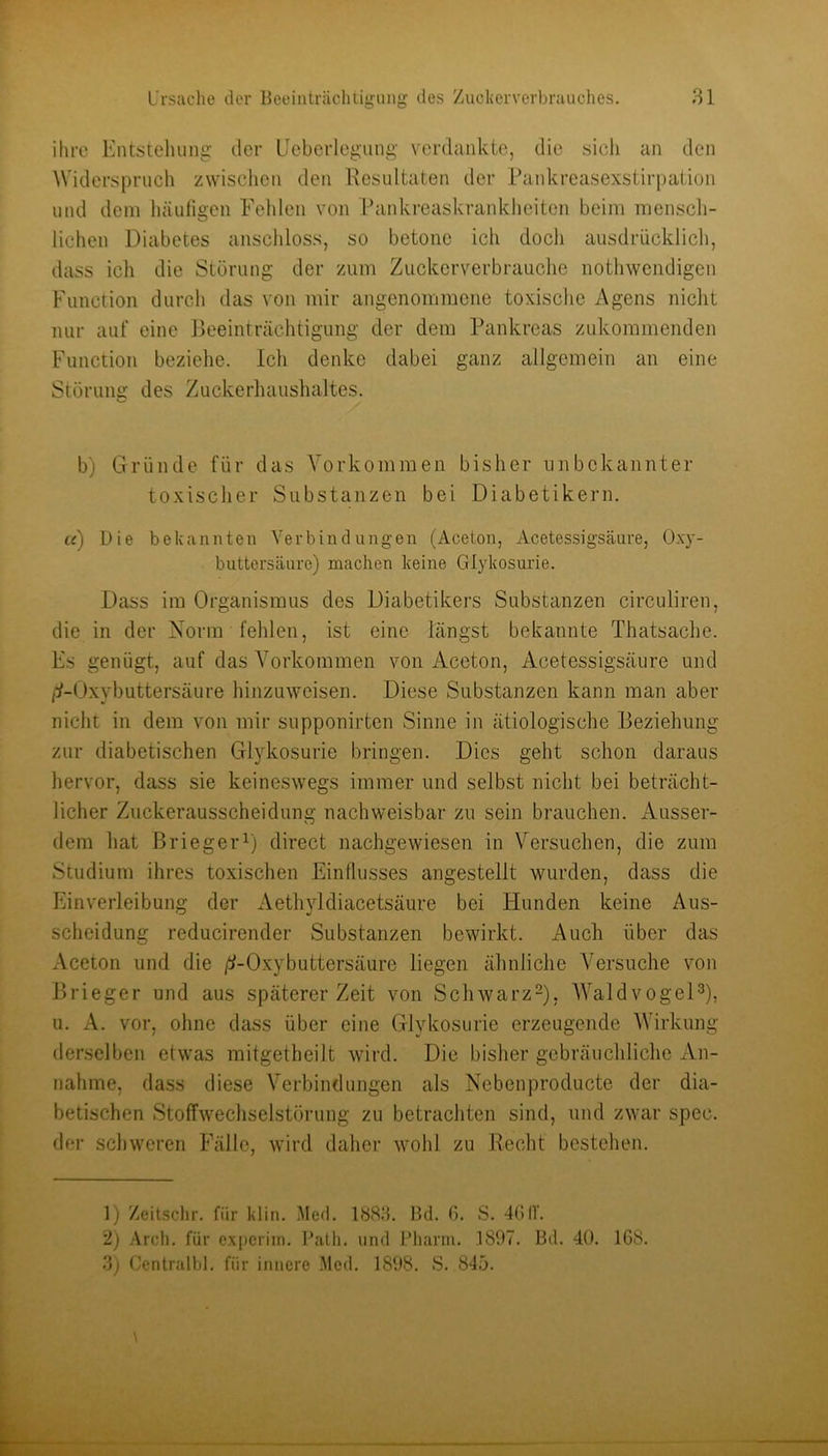 ihre Kntsteluiiig der Lieberlegung verdankte, die sich an den Widerspruch zwisclien den Resultaten der rankreasexstirpation und dem häuligen Fehlen von Rankreaskrankheiten beim mensch- lichen Diabetes anschloss, so betone ich doch ausdrücklich, dass ich die Störung der zum Zuckerverbrauche nothwendigen Function durch das von mir angenommene toxische Agens nicht nur auf eine Beeinträchtigung der dem Pankreas zukommenden Function beziehe. Ich denke dabei ganz allgemein an eine Störung des Zuckerliaushaltes. b) Gründe für das Vorkommen bisher unbekannter toxischer Substanzen bei Diabetikern. u) Die bekannten Verbindungen (Aceton, Acetessigsäure, Oxy- buttersäurc) machen keine Glykosurie. Dass im Organismus des Diabetikers Substanzen circuliren, die in der Norm fehlen, ist eine längst bekannte Thatsache. Fs genügt, auf das Vorkommen von Aceton, Acetessigsäure und /:/-Oxybuttersäure hinzuweisen. Diese Substanzen kann man aber nicht in dem von mir supponirten Sinne in ätiologische Beziehung zur diabetischen Glykosurie bringen. Dies geht schon daraus hervor, dass sie keineswegs immer und selbst nicht bei beträcht- licher Zuckerausscheidung nachweisbar zu sein brauchen. Ausser- dem hat ßriegei’O direct nachgewiesen in Versuchen, die zum Studium ihres toxischen Einflusses angestellt wurden, dass die Einverleibung der Aethyldiacetsäure bei tlunden keine Aus- scheidung reducirender Substanzen bewirkt. Auch über das Aceton und die /!/-Oxybuttersäure liegen ähnliche Versuche von Brieger und aus späterer Zeit von Schwarz^), AValdvogeD), u. A. vor, ohne dass über eine Glykosurie erzeugende Wirkung derselben etwas mitgetheilt wird. Die bisher gebräuchliche An- nahme, dass diese Verbindungen als Nebenproducte der dia- betischen Stoffwechselstörung zu betrachten sind, und zwar spec. der schweren Fälle, wird daher wohl zu Recht bestehen. 1) Zeitschr. für klin. .Med. 1888. Bd. G. S. 4GIV. 2) Arcli, für expcriin. l’alfi. und Pliarni. 1807. Bd. 40. 1G8. 8) Centralbl. für innere .Med. 1898. S. 84ö.
