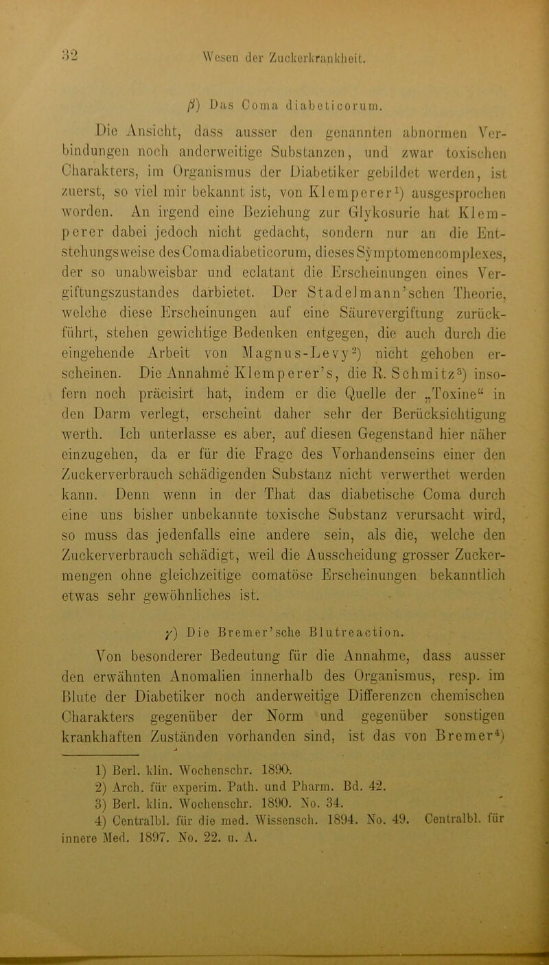 ß) Das Coma d iabet i coruin, Die Ansicht, dass ausser den genannten abnonnen Ver- bindungen noch anderweitige Substanzen, und zwar toxischen Charakters, im Organismus der Diabetiker gebildet werden, ist zuerst, so viel mir bekannt ist, von Klempereri) ausgesproclien worden. An irgend eine Beziehung zur Glykosurie hat Kl ein- perer dabei jedoch nicht gedacht, sondern nur an die Ent- steliungsweise desComadiabeticorum, diesesSjnnptomencomplexes, der so unabweisbar und eclatant die Erscheinungen eines Ver- giftungszustandes darbietet. Der Stadel mann’sehen Theorie, welche diese Erscheinungen auf eine Säurevergiftung zurück- führt, stehen gewichtige Bedenken entgegen, die auch duinh die eingehende Arbeit von Magnos-LevyD nicht gehoben er- scheinen. Die Annahme Klemperer’s, die B. Schmitzinso- fern noch präcisirt hat, indem er die Quelle der „Toxine“ in den Darm verlegt, erscheint daher sehr der Berücksichtigung werth. Ich unterlasse es aber, auf diesen Gegenstand hier näher einzugehen, da er für die Frage des Vorhandenseins einer den Zuckerverbrauch schädigenden Substanz nicht verwerthet werden kann. Denn wmnn in der That das diabetische Coma durch eine uns bisher unbekannte toxische Substanz verursacht wird, so muss das jedenfalls eine andere sein, als die, welche den Zuckerverbrauch schädigt, weil die Ausscheidung grosser Zucker- mengen ohne gleichzeitige comatöse Erscheinungen bekanntlich etwas sehr gewöhnliches ist. y) Die Bremer’sehe Blutreaction. Von besonderer Bedeutung für die Annahme, dass ausser den erwähnten Anomalien innerhalb des Organismus, resp. im Blute der Diabetiker noch anderweitige Differenzen chemischen Charakters gegenüber der Norm und gegenüber sonstigen krankhaften Zuständen vorhanden sind, ist das von Bremer^ 1) Berl. Idin. Wochenschr. 1890. 2) Arch. für experim. Path. und Pharm. Bd. 42. 3) Berl. klin. Wochenschr. 1890. No. 34. 4) Centralbl. für die med. Wissensch. 1894. No. 49. Cenlralbl. für innere Med. 1897. No. 22. u. A.