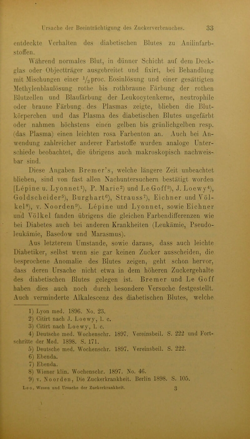 entiiecktc Verhalten des diabetischen Blutes zu Anilinfarb- stotTen. Wäiirend normales Blut, in dünner Schicht auf dein Deck- glas oder Objectträger ausgebreitet und fixirt, bei Behandlung mit ^[ischungen einer Yoproc. Kosinlösung und einer gesättigten 3lethylenblaulösung rothe bis rothbraune Färbung der rothen Blutzellen und Blaufärbung der Leukocytenkerne, neutrophile oder braune Färbung. des Plasmas zeigte, blieben die Blut- körperchen und das Plasma des diabetischen Blutes ungefärbt oder nahmen höchstens einen gelben bis grünlichgelben resp. (das Plasma) einen leichten rosa Farbenton an. Auch bei An- wendung zahlreicher anderer Farbstoffe wurden analoge Unter- schiede beobachtet, die übrigens auch makroskopisch nachweis- bar sind. Diese Angaben Bremer’s, welche längere Zeit unbeachtet blieben, sind von fast allen Nachuntersuchern bestätigt worden [Lepine u. LyonnetY, P- Marie-) und Le Goff^), J. LoewyY? Goldscheider®), Burghart®), StraussU, Eichner und Völ- kel®), V. Noorden®). Lepine und Lyonnet, sowie Eichner und Völkel fanden übrigens die gleichen FarbendilTerenzen wie bei Diabetes auch bei anderen Krankheiten (Leukämie, Pseudo- leukämie, Basedow und Marasmus). Aus letzterem Umstande, sowie daraus, dass auch leichte Diabetiker, selbst wenn sie gar keinen Zucker ausscheiden, die besprochene Anomalie des Blutes zeigen, geht schon hervor, dass deren Ursache nicht etwa in dem höheren Zuckergehalte des diabetischen Blutes gelegen ist. Bremer und Le Go ff haben dies auch noch durch besondere Versuche festgestellt. Auch verminderte Alkalescenz des diabetischen Blutes, welche 1) Lyon med. 1896. No. 23. 2) Citirt nach J. Loewy, 1. c. 3) Citirt nach Loewy, 1. c. 4) Deutsche med. ^Yochenschl•. 1897. Vereinsbeil. S. 222 und Fort- schritte der Med. 1898. S. 171. 5) Deutsche med. Wochenschr. 1897. Vereinsbeil. S. 222. 6) Ebenda. 7) Ebenda. 8) Wiener klin. Wochenschr. 1897. No. 46. 9) V. No Orden, Die Zuckerkranklieit. Berlin 1898. S. 105. Leo, Wesen und Ursache der Zuckerkrankheit.