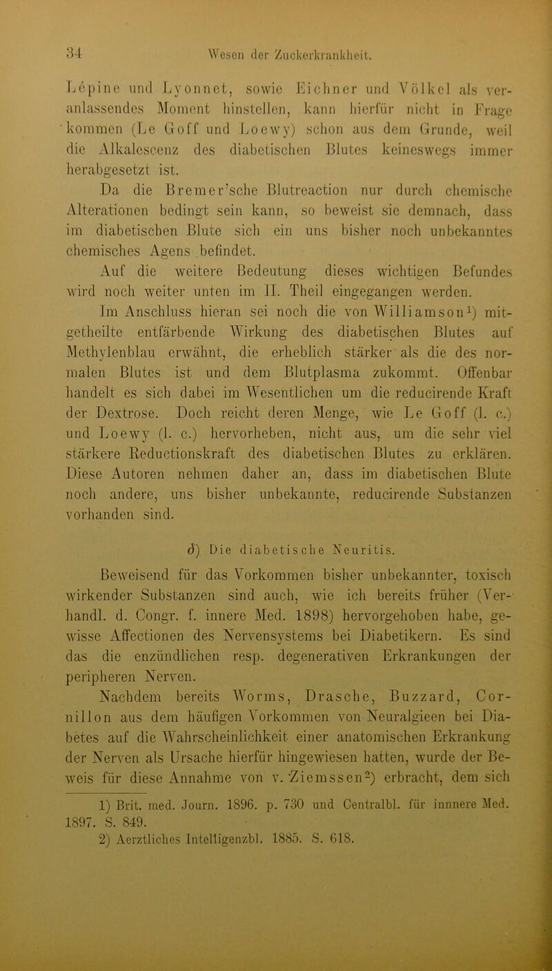 Ijcpino uml Jjyoiinet, sowie l*]ichncr und Völkcl als ver- anlassendes Moment liinstellen, kann hierfür nicht in Frage kommen (Le Goff und Loewy) sehen aus dem Grunde, weil die iVlkalescenz des diabetischen Blutes keineswegs immer herabgesetzt ist. Da die Brera er’sche Blutreaction nur durch chemische Alterationen bedingt sein kann, so beweist sie demnach, dass im diabetischen Blute sich ein uns bisher noch unbekanntes chemisches Agens befindet. Auf die weitere Bedeutung dieses wichtigen Befundes wird noch weiter unten im II. Theil eingegangen werden. Im Anschluss hieran sei noch die von WilliamsonD rait- gctheilte entfärbende Wirkung des diabetisphen Blutes auf Methylenblau erwähnt, die erheblich stärker als die des nor- malen Blutes ist und dem Blutplasma zukommt. Offenbar handelt es sich dabei im Wesentlichen um die reducirende Kraft der Dextrose. Doch reicht deren Menge, wie Le Go ff (1. c.) und Loewy (1. c.) hervorheben, nicht aus, um die sehr Gel stärkere Reductionskraft des diabetischen Blutes zu erklären. Diese Autoren nehmen daher an, dass im diabetischen Blute noch andere, uns bisher unbekannte, reducirende Substanzen vorhanden sind. d) Die diabetische Neuritis. Beweisend für das Vorkommen bisher unbekannter, toxisch wirkender Substanzen sind auch, wie ich bereits früher (Ver-- handl. d. Congr. f. innere Med. 1898) hervorgehoben habe, ge- wisse xAffectionen des Nervensystems bei Diabetikern. Es sind das die enzündlichen resp. degenerativen Erkrankungen der peripheren Nerven. Nachdem bereits Worms, Dräsche, Buzzard, Cor- nillon aus dem häufigen Vorkommen von Neuralgieen bei Dia- betes auf die AVahrscheinlichkeit einer anatomischen Erkrankung der Nerven als Ursache hierfür hingewiesen hatten, wurde der Be- weis für diese Annahme von v.'Ziemssen-) erbracht, dem sich 1) Brit. med. Journ. 1896. p. 730 und Centralbl. für iunnere Med. 1897. S. 849. 2) Aerztliches Inteltigenzbl. 1885. S. 618.