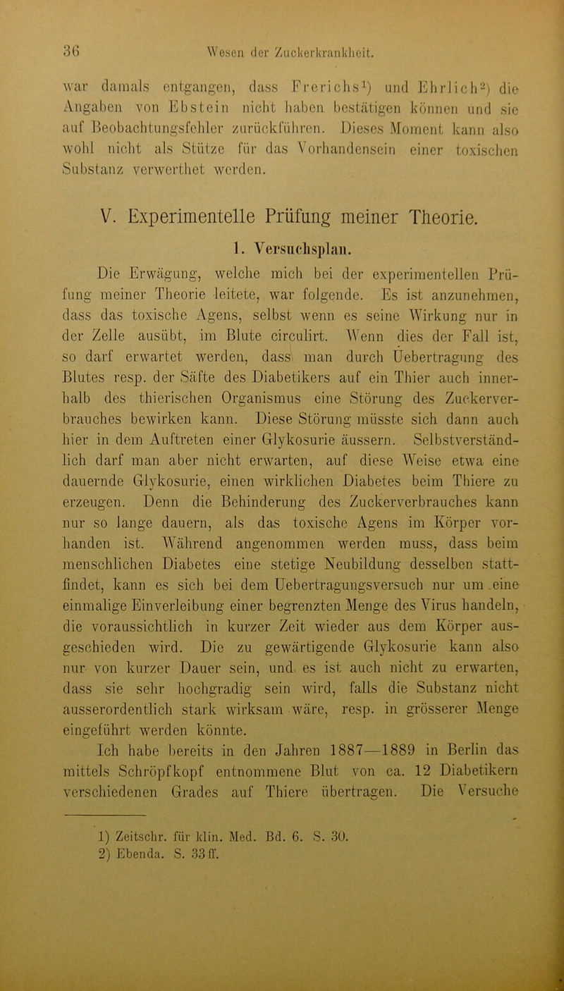 war damals entgangen, dass Frerichsi) und liliriich^) die Angaben von Ebstein nicht haben bestätigen können und sie auf Beobachtungsfeliler zurückführen. Dieses Moment kann also wohl niclit als Stütze für das Vorhandensein einer toxisclien Substanz verwerthet werden. V. Experimentelle Prüfung meiner Tüeorie. 1. Versiiclisplaii. Die Erwägung, welche mich bei der experimentellen Prü- fung meiner Theorie leitete, war folgende. Es ist anzunehraen, dass das toxische Agens, selbst wenn es seine Wirkung nur in der Zelle ausübt, im Blute circulirt. Wenn dies der Fall ist, so darf erwartet werden, dass'» man durch üebertragung des Blutes resp. der Säfte des Diabetikers auf ein Thier auch inner- halb des thierischen Organismus eine Störung des Zucker Ver- brauches bewirken kann. Diese Störung müsste sich dann auch hier in dem Auftreten einer Glykosurie äussern. Selbstverständ- lich darf man aber nicht erwarten, auf diese Weise etwa eine dauernde Glykosurie, einen wirklichen Diabetes beim Thiere zu erzeugen. Denn die Behinderung des Ziickerverbrauches kann nur so lange dauern, als das toxische Agens im Körper vor- handen ist. Während angenommen werden muss, dass beim menschlichen Diabetes eine stetige Neubildung desselben .statt- findet, kann es sich bei dem üebertragungsversuch nur um .eine einmalige Einverleibung einer begrenzten Menge des Virus handeln, die voraussichtlich in kurzer Zeit wieder aus dem Körper aus- geschieden wird. Die zu gewärtigende Glykosurie kann also nur von kurzer Dauer sein, und es ist auch nicht zu erwarten, dass sie sehr hochgradig sein wird, falls die Substanz nicht ausserordentlich stark wirksam wäre, resp. in grösserer Menge eingelührt werden könnte. Ich habe bereits in den Jahren 1887—1889 in Berlin das mittels Schröpfkopf entnommene Blut von ca. 12 Diabetikern verschiedenen Grades auf Thiere übertragen. Die Versuche 1) Zeitsclir. für klin. Med. Bd. 6. S. 30. 2) Ebenda. S. 33 (T.