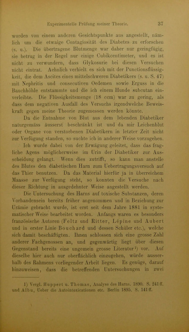 wurden von einem anderen Gcsiclitsi)unkte aus angestellt, näm- lich um die etwaige Contagiosität des Diabetes zu erforschen {s. u.). Die übertragene Blutmenge war daher nur geringfügig, sie betrug in der Regel nur einige Cubikcentimeter, und es ist nicht zu verwundern, dass Glykosurie bei diesen Versuchen nicht eintrat. Aehnlich verhielt es sich mit der Punctionsflüssig- keit, die dem Ascites eines mittelschweren Diabetikers (s. u. S. 47) mit Nephritis und consecutiven Oedemen sowie Erguss in die Bauchhöhle entstammte und die ich einem Hunde subcutan ein- verleibte. Die Flüssigkeitsmenge (18 ccm) war zu gering, als dass dem negativen Ausfall des Versuchs irgendwelche Beweis- kraft gegen meine Theorie zugemessen werden könnte. Da die Entnahme von Blut aus dem lebenden Diabetiker naturgemäss äusserst beschränkt ist und da mir Leichenblut oder Organe von verstorbenen Diabetikern in letzter Zeit nicht zur Verfügung standen, so suchte ich in anderer Weise vorzugehen. Ich wurde dabei von der Erwägung geleitet, dass das frag- liche Agens möglicherweise im Urin der Diabetiker zur Aus- scheidung gelangt. Wenn dies zutrifft, so kann man anstelle des Blutes den diabetischen Harn zum üebertragungsversuch auf das Thier benutzen. Da das j\Iaterial hierfür ja in überreichem ^laasse zur Verfügung steht, so konnten die Versuche nach dieser Richtung in ausgedehnter Weise angestellt werden. Die Untersuchung des Harns auf toxische Substanzen, deren Vorhandensein bereits früher angenommen und in Beziehung zur Urämie gebracht wurde, ist erst seit dem Jahre 1881 in syste- matischer Weise bearbeitet worden. Anfangs waren es besonders französische Autoren (Feltz und Ritter, Lepine und Aubert und in ereter Linie Bouchard und dessen Schüler etc.), welche sich damit beschäftigten. Ihnen schlossen sich eine grosse Zahl anderer Fachgenossen an, und gegenwärtig liegt über diesen Gegenstand bereits eine ungemein grosse Literatur0 vor. Auf die.selbe hier auch nur oberflächlich einzugehen, würde ausser- halb des Rahmens vorliegender Arbeit liegen, llls genüge, darauf hinzuweisen, dass die betreffenden Untersuchungen in zwei 1) Vergl. Huppert u. Thomas, Analyse des Harns. 1890. S. '2411V. und Albu, Lieber die Autointoxicationen etc. Berlin 1895. S. 1411V.