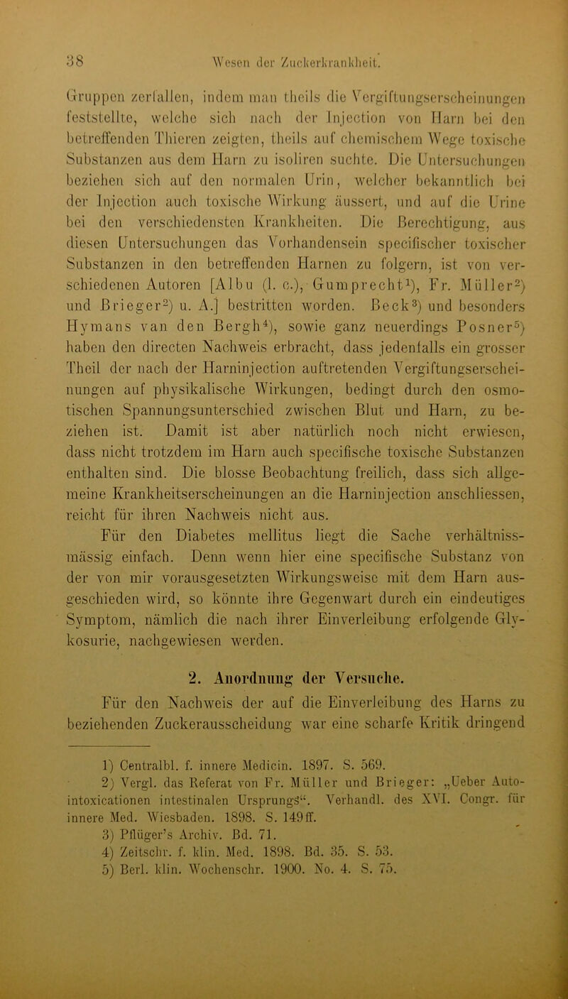 Gruppen zerlallcn, indem iiinn thoils die \^crgiftungserscheinungen feststellte, welche sich nach der Injection von Tlarn hei den betreffenden Thieren zeigten, tlieils auf chemischem Wege toxische Substanzen aus dem Harn zu isoliren suchte. Die Untersuchungen beziehen sich auf den normalen Urin, welcher bekanntlich bei der Injection auch toxische Wirkung äussert, und auf die Urine bei den verschiedensten Krankheiten. Die Berechtigung, aus diesen Untersuchungen das Vorhandensein specifischer toxischer Substanzen in den betreffenden Harnen zu folgern, ist von ver- schiedenen Autoren [Albu (1. c.), Guniprecht^), Fr. Müller^) und ßrieger-) u. A.j bestritten worden, ßeck^) und besonders Hymans van den Bergh^), sowie ganz neuerdings Posner^) haben den directen Nachweis erbracht, dass jedenfalls ein grosser Theil der nach der tlarninjection auftretenden Vergiftungserschei- nungen auf physikalische Wirkungen, bedingt durch den osmo- tischen Spannungsunterschied zwischen Blut und Harn, zu be- ziehen ist. Damit ist aber natürlich noch nicht erwiesen, dass nicht trotzdem im Harn auch specifische toxische Substanzen enthalten sind. Die blosse Beobachtung freilich, dass sich allge- meine Krankheitserscheinungen an die Harninjection anschliessen, reicht für ihren Nachweis nicht aus. Für den Diabetes mellitus liegt die Sache verhältniss- mässig einfach. Denn wenn hier eine specifische Substanz von der von mir vorausgesetzten Wirkungsweise mit dem Harn aus- geschieden wird, so könnte ihre Gegenwart durch ein eindeutiges Symptom, nämlich die nach ihrer Einverleibung erfolgende Gly- kosurie, nachgewiesen werden. 2. Aiiordiiuiig der Versuclie. Für den Nachweis der auf die Einverleibung des Harns zu beziehenden Zuckerausscheidung war eine scharfe Kritik dringend 1) Centralbl. f. innere Medicin. 1897. S. 569. 2) Vergl. das Referat von Fr. Müller und Brieger: „üeber Auto- intoxicationen intestinalen Ursprungä“. Verhandl. des XM. Congr. für innere Med. Wiesbaden. 1898. S. 149ff. 3) Pflüger’s Archiv, ßd. 71. 4) Zeitsclir. f. klin. Med. 1898. ßd. 35. S. 53. 5) ßerl. klin. Wocbenschr. 1900. No. 4. S. 75.