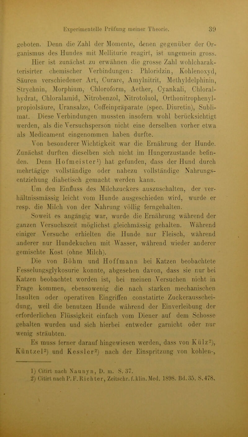 geboten. Denn die Zahl der Momente, dornen gegenüber der Or- ganismus des Hundes mit Melliturie reagirt, ist ungemein gross. Hier ist zunäcdist zu erwähnen die grosse Zahl wohlcliarak- terisirter chemisclicr Verbindungen: Pldoridzin, Kohleno.xyd, Säuren verschiedener xVrt, Curai'e, Amylnitrit, Methyldelpliinin, Strychnin, Morpliium, Chloroform, Actiier, Cyankali, Chloral- hydrat, Chloralamid, Nitrobenzol, Nitrotoluol, Orthonitrophenyl- propiolsäure, Uransalze, Coffeinpräparate (spec. Diuretin), Subli- mat. Diese Verbindungen mussten insofern wohl berücksichtigt werden, als die Versuchsperson nicht eine derselben vorher etwa als Medicament eingenommen haben durfte. Von besonderer AVichtigkeit war die Ernährung der Hunde. Zunächst durften dieselben sich nicht im llungerzustande befin- den. Denn Hofmeister^) hat gefunden, dass der Hund durch mehrtägige vollständige oder nahezu vollständige Nahrungs- entziehung diabetisch gemacht werden kann. Um den Einfluss des Milchzuckers auszuschalten, der ver- hältnissmässig leicht vom Hunde ausgeschieden wird, wurde er resp. die Milch von der Nahrung völlig ferngehalten. Soweit es angängig war, wurde die Ernährung während der ganzen A^ersuchszeit möglichst gleichmässig gehalten. AA^ährend einiger A'ersuchc erhielten die Hunde nur Fleisch, während anderer nur Hundekuchen mit AVasser, während wieder anderer gemischte Kost (ohne Milch). Die von ßöhin und Hoff mann bei Katzen beobachtete Fesselungsglykosurie konnte, abgesehen davon, dass sie nur bei Katzen beobachtet worden ist, bei meinen A^ersuchen nicht in Frage kommen, ebensowenig die nach starken mechanischen Insulten oder operativen Eingriffen constatirte Zuckerausschei- dung, weil die benutzen Hunde während der Einverleibung der erforderlichen Flüssigkeit einfach vom Diener auf dem Schosse gehalten wurden und sich hierbei entweder garnicht oder nur wenig sträubten. Es muss ferner darauf hingewiesen werden, dass von Külz-), KüntzeD) und Kessler^) nach der Einspritzung von kohlen-, 1; Citirt nach Naunyn, D. in. S. 37. '!) Citirt nach P.F. Riehtcr, Zeitschr.f.klin. Aled. 1898. 13rl.3ö. S.478»