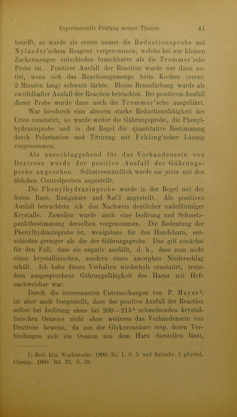 betrifft, so wurde als erstes immer die Reductionsprobe mit Nylander’schem Reagenz vorgenommen, welclie bei nur kleinen Zuckermengen entschieden brauchbarer als die Trommer’sche Probe ist. Positiver Ausfall der Rcact.ion wurde nur dann no- tirt, wenn sich das Reactionsgemenge beim Kochen (event. •2 Minuten lang) scliwarz färbte. Blosse Braunfärbung wurde als zweifelhafter Ausfall der Reaction betrachtet. Bei positivem Ausfall dieser Probe wurde dann noch die Tromm er’sche ausgeführt. War hierdurch eine abnorm starke Reductionsfähigkeit des Urins constatirt, so wurde weiter die Gährungsprobe, die Phenyl- hydrazinprobe und in der Regel die quantitative Bestimmung durch Polarisation und Titrirung mit Fehling’scher Lösung vorgeuommen. Als ausschlaggebend für das Vorhandensein von Dextrose wurde der positive Ausfall der Gährungs- probe angesehen. Selbstverständlich wurde sie stets mit den üblichen Controlproben angestellt. Die Phenylhydrazinprobe wurde in der Regel mit der freien Base, Essigsäure und NaCl angestellt. , Als positiven Ausfall betrachtete ich den Nachweis deutlicher nadelförmiger Krvstalle. Zuweilen wurde auch eine Isolirung und Schmelz- Punktbestimmung derselben vorgenommen. Die Bedeutung der Phenylhydrazinprobe ist, wenigstens für den Hundeharn, ent- schieden geringer als die der Gährungsprobe. Das gilt zunächst für den Fall, dass sie negativ ausfällt, d. h., dass man nicht einen krystallinischen, sondern einen amorphen Niederschlag erhält. Ich habe dieses Verhalten wiederholt constatirt, trotz- dem ausgesprochene Gährungsfähigkeit des Flarns mit Hefe nachweisbar war. Durch die interessanten Untersuchungen von P. Mayer ist aber auch festgestellt, dass der positive Ausfall der Reaction selbst bei Isolirung eines bei 200—215° schmelzenden krystal- linischen Osazons nicht ohne weiteres das Vorhandensein von Dextrose beweist, da aus der Glykuronsäure resp. deren Ver- bindungen sich ein Osazon aus dem Harn darstellen lässt, 1) Herl. klin. Woclienschr. 1000, No. 1. S. 5 und Zeitschr. f. physiol. Chemie. P»0O. Bd. 20. S. öO.