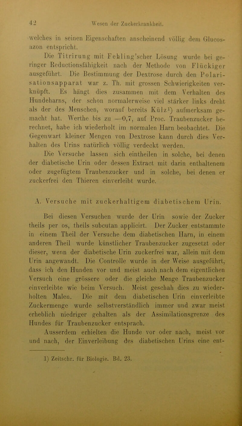 welclies in seinen Eigenscliaften unsclieinend völlig dem Glucos- azon entspricht. Die Titrirung mit Fehl!ng’sclier Jjösung wurde bei ge- ' ringer Reductionsfäliigkeit nach der Methode von Flückiger ausgeführt. Die Bestimmung der Dextrose durch den Polari- sation sapparat war z. Th. mit grossen Schwierigkeiten ver- knüpft. Fs hängt dies zusammen mit dem Verhalten des Hundeharns, der schon normalerweise viel stärker links dreht als der des Menschen, worauf bereits Külz^) aufmerksam ge- macht hat. AVerthe bis zu —0,7, auf Proc. Traubenzucker be- rechnet, habe ich wiederholt im normalen Harn beobachtet. Die Gegenwart kleiner Mengen von Dextrose kann durch dies Ver- halten des Urins natürlich völlig verdeckt werden. Die V ersuche lassen sich eintheilen in solche, bei denen der diabetische Urin oder dessen Extract mit darin enthaltenem oder zugefügtem Traubenzucker und in solche, bei denen er zuckerfrei den Thieren ein verleibt wurde. A. Versuche mit zuckerhaltigem diabetischem Urin. Bei diesen Versuchen wurde der Urin sowie der Zucker theils per os, theils subcutan applicirt. Der Zucker entstammte in einem Theil der A^ersuche dem diabetischen Harn, in einem anderen Theil wurde künstlicher Traubenzucker zugesetzt oder dieser, wenn der diabetische Urin zuckerfrei war, allein mit dem Urin angewandt. Die Controlle wurde in der AA^’eise ausgeführt, dass ich den Hunden vor und meist auch.nach dem eigentlichen Versuch eine grössere oder die gleiche Menge Traubenzucker ein verleibte wie beim Versuch. Meist geschah dies zu wieder- holten Malen. Die mit dem diabetischen Urin ein verleibte Zuckermenge wurde selbstverständlich immer und zwar meist erheblich niedriger gehalten als der Assimilationsgrenze des Hundes für Traubenzucker entsprach. Ausserdem erhielten die Hunde vor oder nach, meist vor und nach, der Einverleibung des diabetischen Urins eine ent-