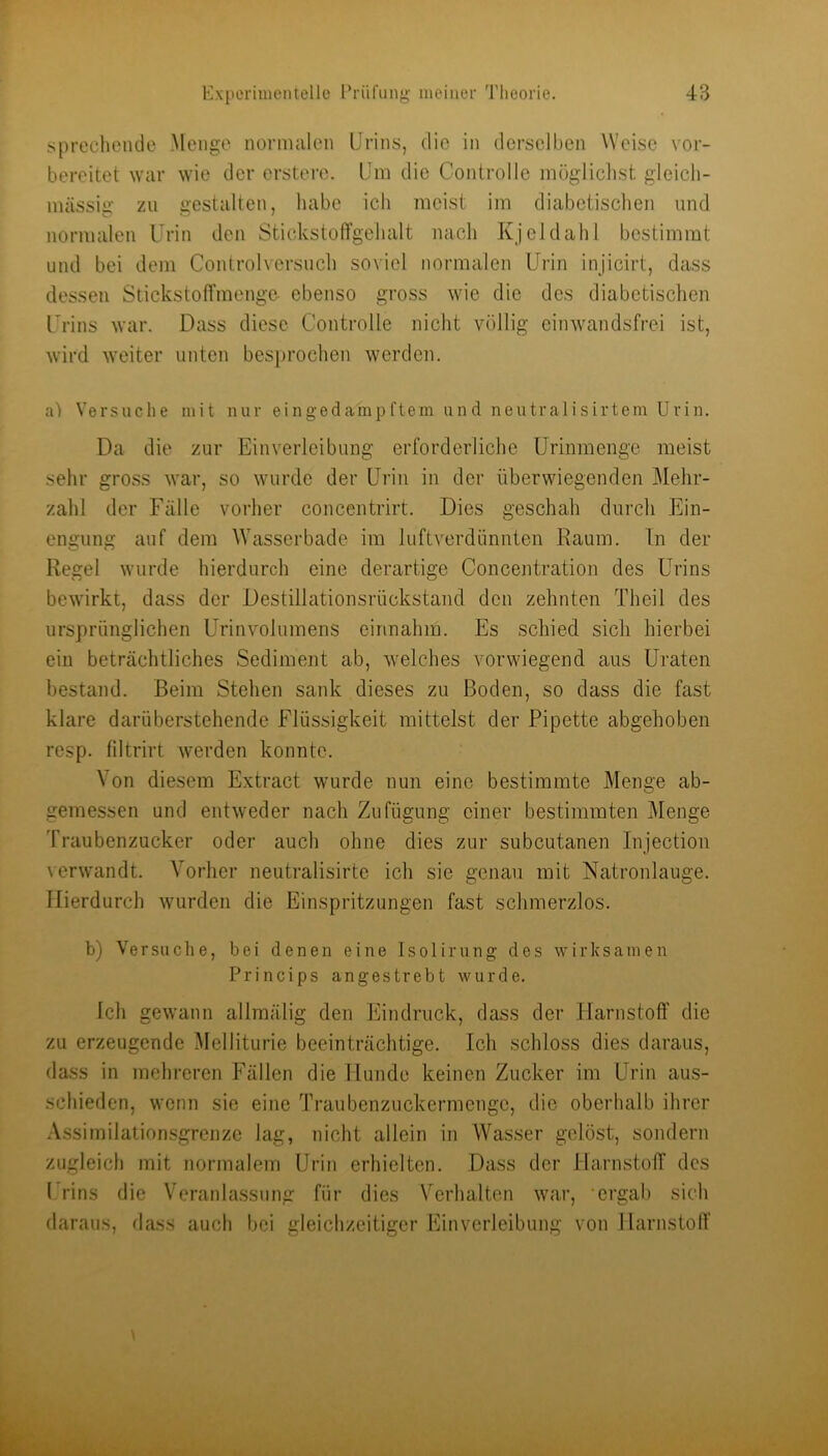 siprecliende Menge normalen Urins, die in derselben Weise vor- bereitet war wie der erstere. Um die ControlIc mögliclist gleicli- mässig zu gestalten, habe ich meist im diabetischen und normalen Urin den StickstolTgehalt nach Kjeldahl bestimmt und bei dem Controlversuch soviel normalen Urin injicirt, dass dessen StickstofTmenge- ebenso gross wie die des diabetischen Urins war. Dass diese Controlle nicht völlig einwandsfrei ist, wird weiter unten besprochen werden. Versuche mit nur eingedampftem und neutralisirtem Urin. Da die zur Einverleibung erforderliche Urimnenge meist sehr gross war, so wurde der Urin in der überwiegenden Mehr- zahl der Fälle vorher concentrirt. Dies geschah durch Ein- engung auf dem Wasserbade im luftverdünnten Raum. Tn der Regel wurde hierdurch eine derartige Concentration des Urins bewirkt, dass der Destillationsrückstand den zehnten Theil des ursprünglichen Urinvolumens einnahm. Es schied sich hierbei ein beträchtliches Sediment ab, w'elches vorwiegend aus Uraten bestand. Beim Stehen sank dieses zu Boden, so dass die fast klare darüberstehende Flüssigkeit mittelst der Pipette abgehoben resp. filtrirt werden konnte. Von diesem Extract wurde nun eine bestimmte Menge ab- gemessen und entweder nach Zufügung einer bestimmten Menge Traubenzucker oder auch ohne dies zur subcutanen Injection verw'andt. Vorher neutralisirte ich sie genau mit Natronlauge. Hierdurch wurden die Einspritzungen fast schmerzlos. b) Versa die, bei denen eine Isolirnng des wirksamen Princips angestrebt wurde. Ich gewann allmälig den Eindruck, dass der Harnstoff die zu erzeugende Melliturie beeinträchtige. Ich schloss dies daraus, dass in mehreren T’^ällen die Hunde keinen Zucker im Urin aus- schieden, wenn sie eine Traubenzuckermenge, die oberhalb ihrer Assiinilationsgrcnze lag, nicht allein in Wasser gelöst, sondern zugleich mit normalem Urin erhielten. Dass der Harnstoff des 1 rins die Veranlassung für dies Verhalten war, ‘ergab sich daraus, dass auch bei gleichzeitiger Einverleibung von Harnstoff