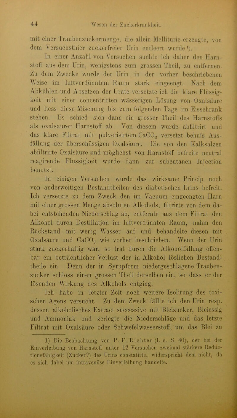 mit einer Traiibenzuckermenge, die allein .Alellitiirie erzeugte, von dem Ycrsuchstliier zuckerfreier Urin entleert wurde ‘), In einer Anzahl von Versuchen suchte ich daher den Marn- stolT aus dem Urin, wenigstens zum grossen Theil, zu entfernen. Zu dem Zwecke wurde der Urin in der vorher beschriebenen Weise im luftverdünntem Raum stark eingeengt. Nach dem Abkühlen und Absetzen der Urate versetzte ich die klare Flüssig- keit mit einer concentrirten wässerigen Lösung von Oxalsäure und liess diese Mischung bis zum folgenden Tage im Eisschrank stehen. Es schied sich dann ein grosser Theil des Harnstoffs als oxalsaurer Harnstoff ab. Von diesem wurde abfiltrirt und das klare Filtrat mit pulverisirtem CaCOg versetzt behufs Aus- fällung der überschüssigen Oxalsäure. Die von den Kalksalzen abfiltrirte Oxalsäure und möglichst von ITarnstoff befreite neutral reagirende Flüssigkeit wurde dann zur subcutanen Injection benutzt. In einigen Versuchen wurde das wirksame Princip noch von anderweitigen Bestandtheilen des diabetischen Urins befreit. Ich versetzte zu dem Zweck den im Vacuum eingeengten Harn mit einer grossen Menge absoluten Alkohols, filtrirte von dem da- bei entstehenden Niederschlag ab, entfernte aus dem Filtrat den Alkohol durch Destillation im luftverdünnten Raum, nahm den Rückstand mit wenig Wasser auf und behandelte diesen mit Oxalsäure und CaCOg wie vorher beschrieben. AVenn der Urin stark zuckerhaltig war, so trat durch die Alkoholfällung offen- bar ein beträchtlicher Verlust der in Alkohol löslichen Bestand- theile ein. Denn der in Syrupform niedergeschlagene Trauben- zucker schloss einen grossen Theil derselben ein, so dass er der lösenden Wirkung des Alkohols entging. Ich habe in letzter Zeit noch weitere Isolirung des toxi- schen Agens versucht. Zu dem Zweck fällte ich den Urin resp. dessen alkoholisches Extract successive mit Bleizucker, Bleiessig und Ammoniak und zerlegte die Niederschläge und das, letzte Filtrat mit Oxalsäure oder Schwefelwasserstoff, um das Blei zu 1) Die. Beobachtung von P. F. Richter (1. c. S. 40), der bei der Einverleibung von HarnstoiT unter 12 Versuchen zweimal stärkere Reduc- tionsfähigkeit (Zucker?) des Urins constatirte, widerspricht dem nicht, da es sich dabei um intravenöse Einverleibung handelte.