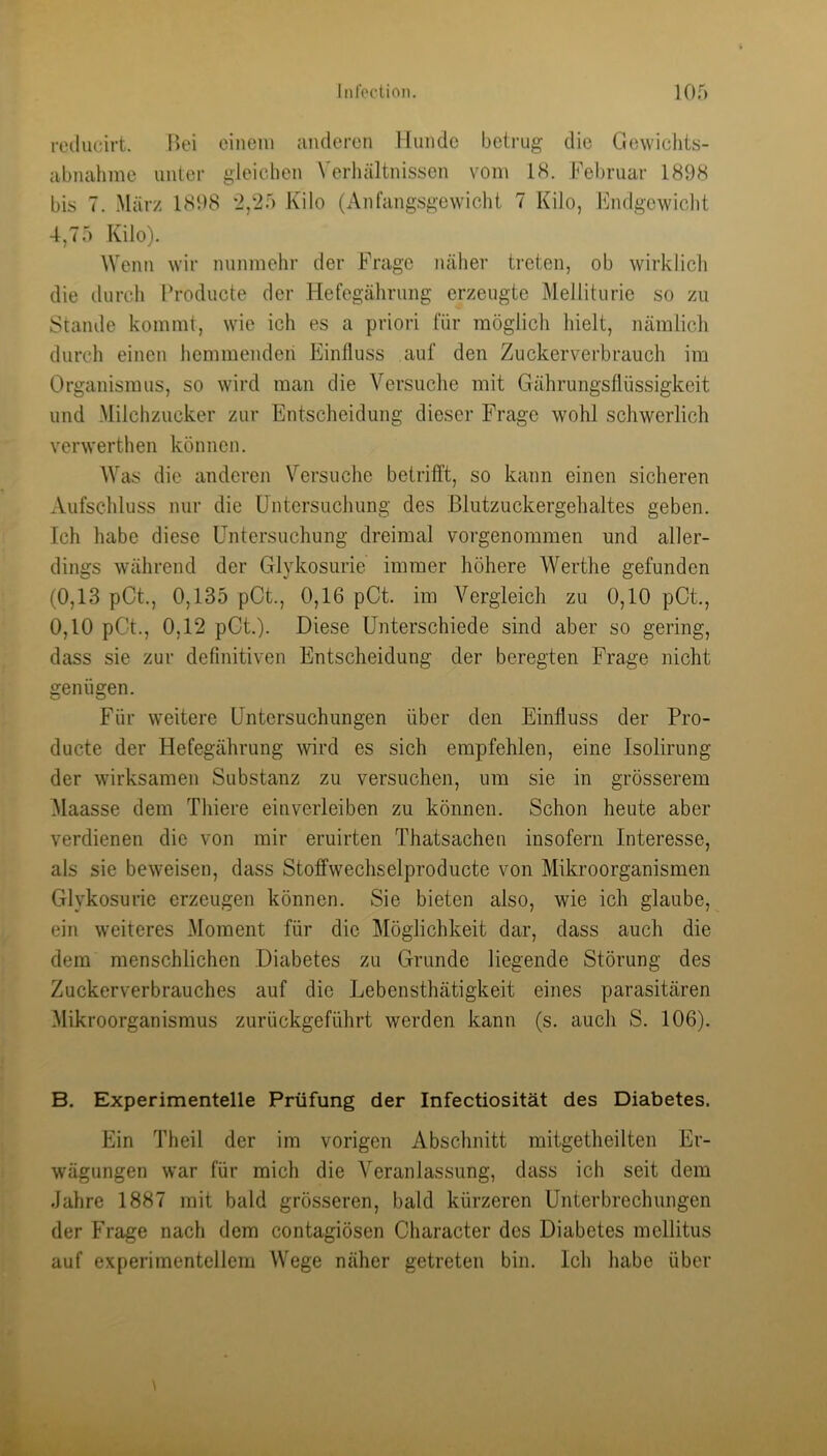 ixHlueirt. Bei einem anderen Hunde betrug die Gewiclits- abnahme unter gleichen Verliältnisson vom IS. Februar 1898 bis 7. .März 1898 2,25 Kilo (Anfangsgewiclit 7 Kilo, Fndgcwiclit 4,75 Kilo). Wenn wir nunmehr der Frage nälier treten, ob wirklicli die durcli Producte der Hefegährung erzeugte Melliturie so zu Stande kommt, wie ich es a priori für möglich hielt, nämlich durch einen hemmenden Einfluss auf den Zuckerverbrauch im Organismus, so wird man die Versuche mit Gährungsflüssigkeit und -Milchzucker zur Entscheidung dieser Frage wohl schwerlich verwerthen können. Was die anderen Versuche betrifft, so kann einen sicheren Aufschluss nur die Untersuchung des Blutzuckergehaltes geben. Ich habe diese Untersuchung dreimal vorgenommen und aller- dings während der Glykosurie immer höhere Werthe gefunden (0,13 pCt., 0,135 pCt., 0,16 pCt. im Vergleich zu 0,10 pCt., 0,10 pGt., 0,12 pGt.). Diese Unterschiede sind aber so gering, dass sie zur definitiven Entscheidung der beregten Frage nicht genügen. Für weitere Untersuchungen über den Einfluss der Pro- ducte der Hefegährung Avird es sich empfehlen, eine Isolirung der wirksamen Substanz zu versuchen, um sie in grösserem Maasse dem Thiere einverleiben zu können. Schon heute aber verdienen die von mir eruirten Thatsachen insofern Interesse, als sie beweisen, dass Stoffwechselproducte von Mikroorganismen Glykosurie erzeugen können. Sie bieten also, wie ich glaube, ein weiteres Moment für die Möglichkeit dar, dass auch die dem menschlichen Diabetes zu Grunde liegende Störung des Zuckerverbrauches auf die Lebensthätigkeit eines parasitären Mikroorganismus zurückgeführt werden kann (s. auch S. 106). B. Experimentelle Prüfung der Infectiosität des Diabetes. Ein Theil der im vorigen Abschnitt mitgetheilten Er- wägungen war für mich die Veranlassung, dass ich seit dem Jahre 1887 mit bald grösseren, bald kürzeren Unterbrechungen der Frage nach dem contagiösen Gharacter des Diabetes mellitus auf experimentellem Wege näher getreten bin. Ich habe über