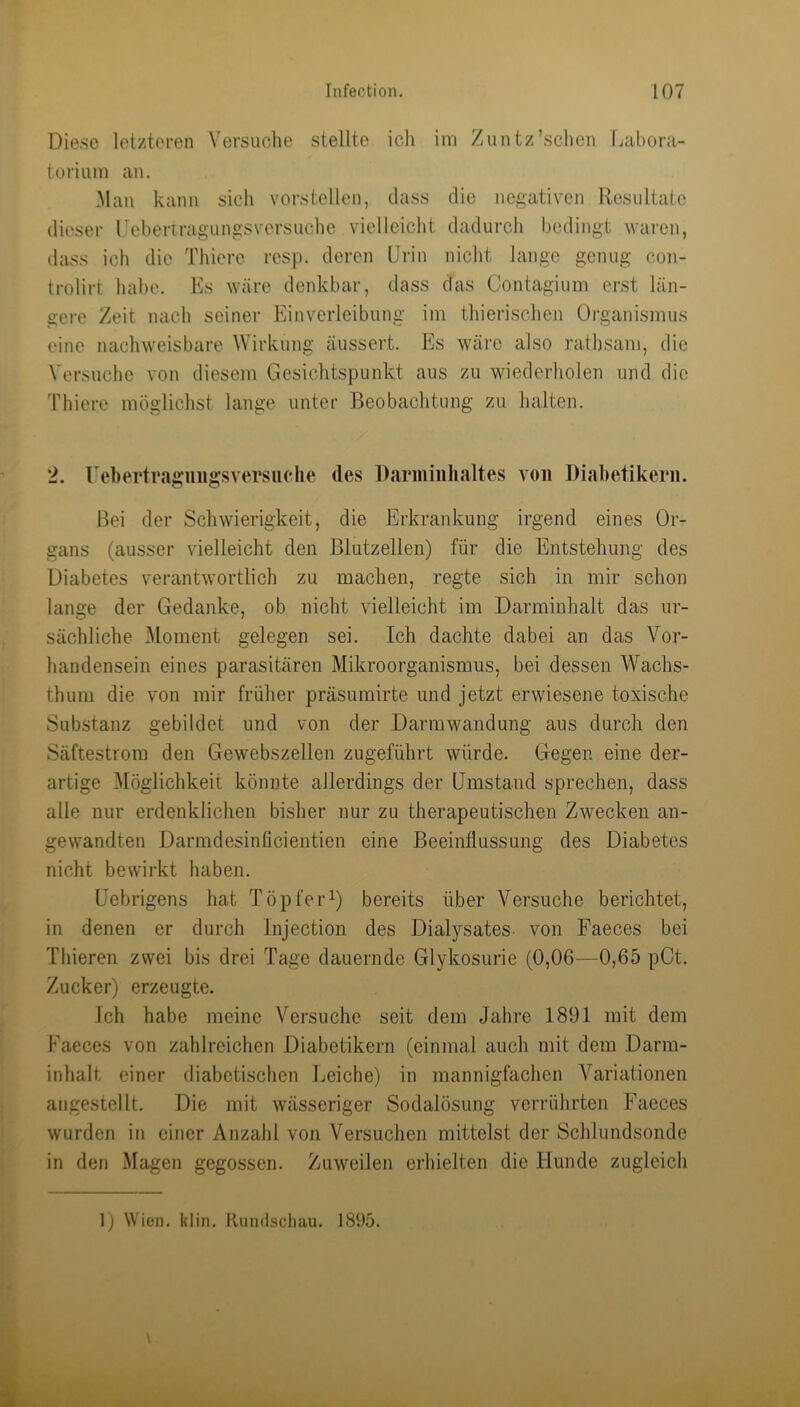 Diese letzteren Versuche stellte ich im Zuntz’schcn Labora- torium an. Man kann sich vorstellen, dass die negativen Resultate dieser Uebertragungsvorsuche vielleicht dadurch bedingt Avaren, dass ich die Thicrc resp. deren Drin nicht lange genug con- trolirt habe. Es wäre denkbar, dass das Contagium erst län- gere Zeit nach seiner Einverleibung im thierischen Organismus eine nachweisbare Wirkung äussert. Es wäre also rathsam, die Versuche von diesem Gesichtspunkt aus zu wiederholen und die 'Fhiere möglichst lange unter Beobachtung zu halten. 2. rehertraguiigsversiiclie des Darmiiihaltes von Diabetikern. Bei der Schwierigkeit, die Erkrankung irgend eines Or- gans (ausser vielleicht den ßlutzellen) für die Entstehung des Diabetes verantwortlich zu machen, regte sich in mir schon lange der Gedanke, ob nicht vielleicht im Darminlialt das ur- sächliche Element gelegen sei. Ich dachte dabei an das Vor- handensein eines parasitären Mikroorganismus, bei dessen Wachs- thuni die von mir früher präsumirte und jetzt erwiesene toxische Substanz gebildet und von der Darmwandung aus durch den Säftestrora den Gewebszellen zugeführt Avürde. Gegen eine der- artige Möglichkeit könnte allerdings der Umstand sprechen, dass alle nur erdenklichen bisher nur zu therapeutischen Zwecken an- gewandten Darmdesinficientien eine Beeinflussung des Diabetes nicht bewirkt haben. üebrigens hat Töpfer^) bereits über Versuche berichtet, in denen er durch Injection des Dialysates von Faeces bei Thieren zwei bis drei Tage dauernde Glykosurie (0,06—0,65 pCt. Zucker) erzeugte. Ich habe meine Versuche seit dem Jahre 1891 mit dem Faeces von zahlreichen Diabetikern (einmal auch mit dem Darm- inhalt einer diabetischen Leiche) in mannigfachen Variationen angestellt. Die mit wässeriger Sodalösung verrührten Faeces wurden in einer Anzahl von Versuchen mittelst der Schlundsonde in den Magen gegossen. Zuweilen erhielten die Hunde zugleich 1) Wien. klin. Rundschau. 1895.
