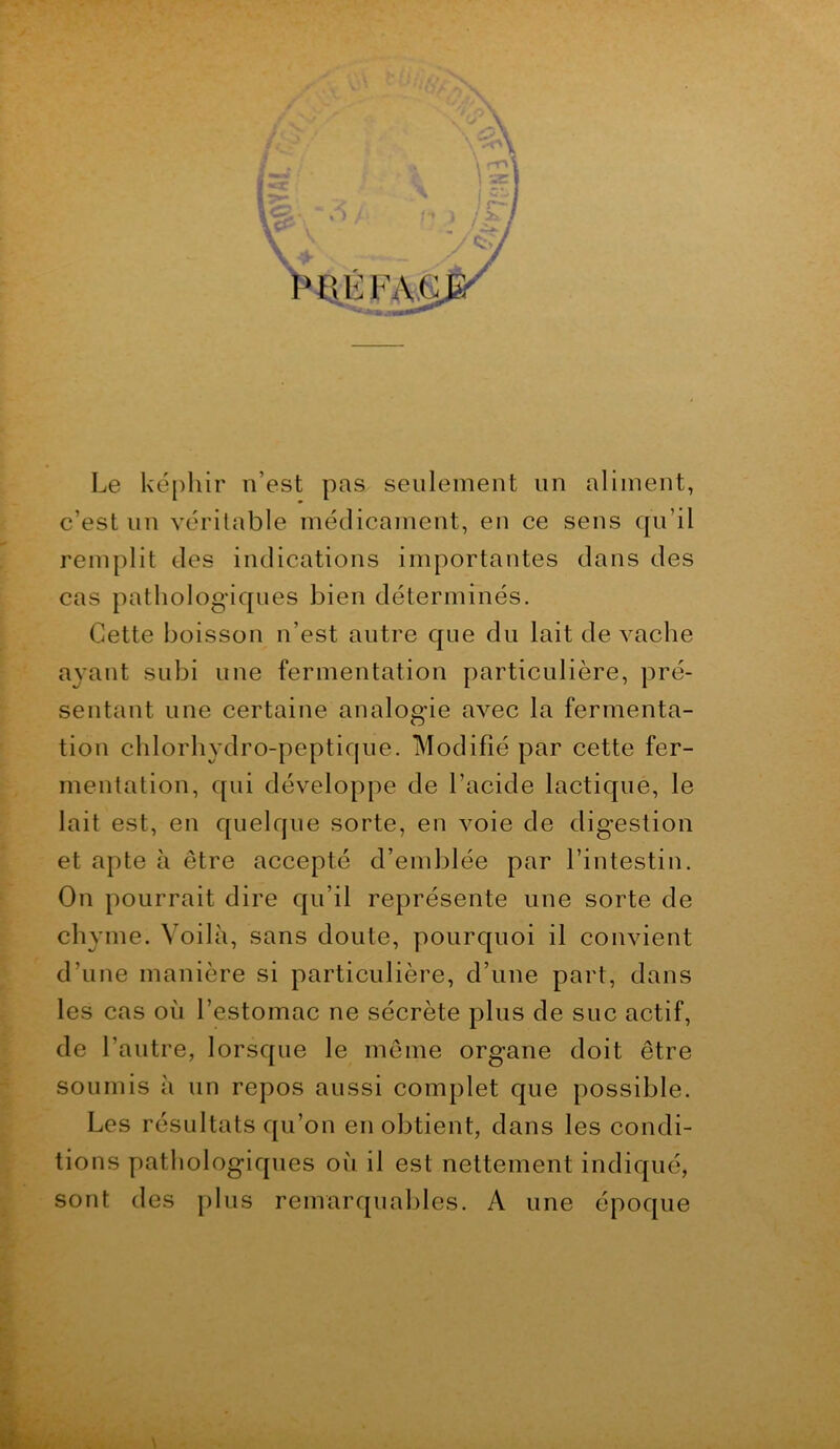 Le ké[)hir n’est pas seulement un aliment, c’est un véritable médicament, en ce sens qu’il remplit des indications importantes dans des cas pathologiques bien déterminés. Cette boisson n’est autre que du lait de vache ayant subi une fermentation particulière, pré- sentant une certaine analogie avec la fermenta- tion chlorhydro-peptique. Modifié par cette fer- mentation, qui développe de l’acide lactique, le lait est, en quelque sorte, en voie de digestion et apte à être accepté d’emblée par l’intestin. On pourrait dire qu’il représente une sorte de chyme. Voilà, sans doute, pourquoi il convient d’une manière si particulière, d’une part, dans les cas où l’estomac ne sécrète plus de suc actif, de l’autre, lorsque le meme organe doit être soumis à un repos aussi complet que possible. Les résultats qu’on en obtient, dans les condi- tions pathologiques où il est nettement indiqué, sont des plus remarquables. A une époque