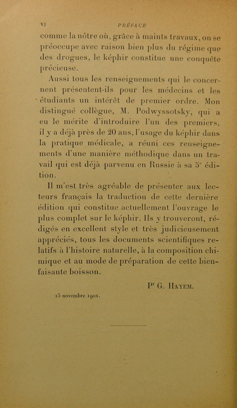 comme la notre on, grâce à maints travaux, on se préoccupe avec raison Ijien plus du régime (pie (les (Irog'ues, le ké[)hir constitue une complète précieuse. Aussi tous les l'enseiguemeuts qui le concer- nent présentent-ils [lour les médecins et les ' éludiaiits un intérêt de jiremier ordre. Mon distingué collègue, M. Podwyssotsk}^, cpii a eu le mérite d’introduire Tun des premiers, il y a déjà près de 20 ans, l’usage du kéjiliir dans la pratique médicale, a réuni ces renseigne- ments d’une manière méthodique dans un tra- vail qui est déjà parvenu en Russie à sa o édi- tion. Il m’est très agréable de présenter aux lec- teurs français la traduction de cette dernière édition qui constitue actuellement l’ouvrage le plus complet sur le képhir. Ils y trouveront, ré- digés en excellent st}de et très judicieusement appréciés, tous les documents scientifiques re- latifs à l’histoire naturelle, à la composition chi- mique et au mode de préparation de cette bien- faisante boisson. i5 novembre 1901. P G. Hayem.