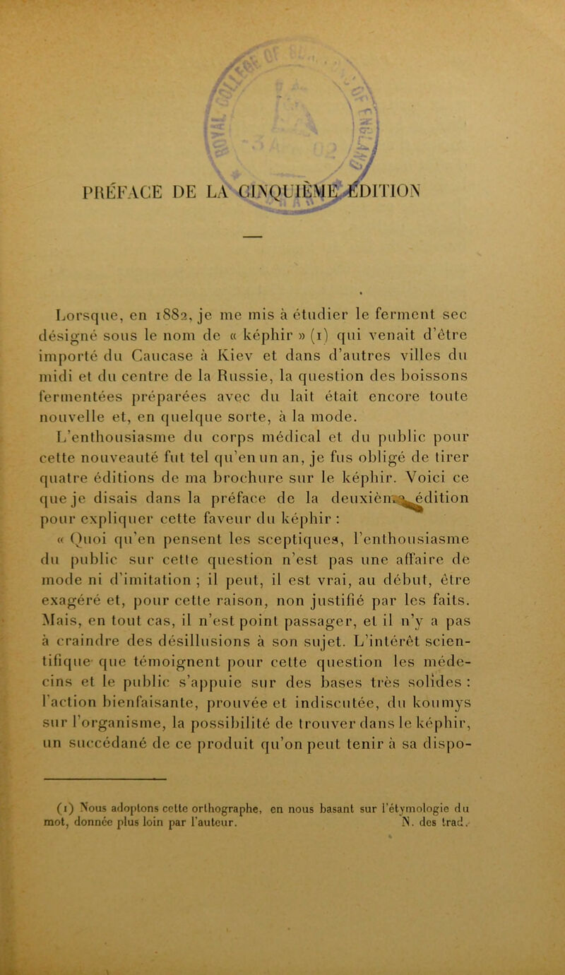 IMiLâ'ACE DE LA CLNQUIÈMlÿ^Dn'lON Lorsque, en 1882, je me mis à étudier le ferment sec désigné sous le nom de « képhir » (i) qui venait d’être importé du Caucase à Kiev et dans d’autres villes du midi et du centre de la Russie, la question des boissons fermentées préparées avec du lait était encore toute nouvelle et, en quelque sorte, à la mode. L’enthousiasme du corps médical et du public pour cette nouveauté fut tel qu’en un an, je fus obligé de tirer quatre éditions de ma brochure sur le képhir. Voici ce que je disais dans la préface de la deuxièmia^dition pour expliquer cette faveur du képhir : « Quoi qu’en pensent les sceptiques, l’enthousiasme du public sur cette question n’est pas une affaire de mode ni d’imitation ; il peut, il est vrai, au début, être exagéré et, pour cette raison, non justifié par les faits. Mais, en tout cas, il n’est point passager, et il n’y a pas à craindre des désillusions à son sujet. L’intérêt scien- tifique- que témoignent pour cette question les méde- cins et le public s’appuie sur des bases très solides : faction bienfaisante, prouvée et indiscutée, du koumys sur l’organisme, la possibilité de trouver dans le képhir, un succédané de ce produit qu’on peut tenir à sa dispo- (1) Nous adoptons celle orthographe, en nous basant sur l’étymologie du mot, donnée plus loin par l’auteur. N. des trad.