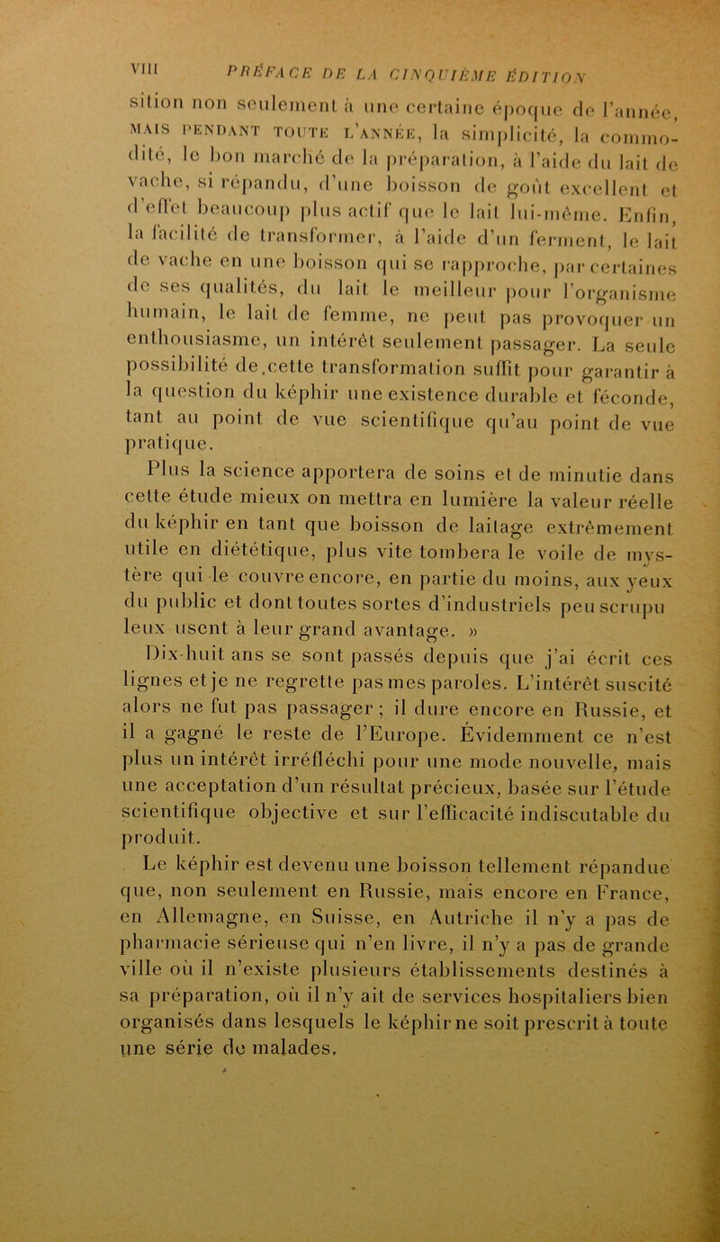 silioii non sculeinenl à une certaine époque cio l’année, MAIS PENDANT TOUTE l’année, la sini|)licilé, la coniino- (lité, le bon marché do la pré|)aralion, à l’aide du lait de ^acho, si ré])andu, d une boisson do ^oùt excellent cîI d’oflot boaucou|) |)lus actif que le lait lui-méine. Enlin, la facilité de transformer, cà l’aide d’un ferment, le lait de vacdie en une boisson cjui se rapproclie, par certaines de sOvS (|ualités, du lait le meilleur |)our l’or^anismci humain, le lait de femme, ne j)eut pas provoquer un enthousiasme, un intérêt seulement passager. La seule possibilité de.cette transformation suffît pour garantir à la question du képhir une existence durable et féconde, tant au point de vue scientifique qu’au point de vue pratique. Plus la science apportera de soins et de minutie dans cette étude mieux on mettra en lumière la valeur réelle du képhir en tant que boisson de laitage extrêmement utile en diététique, plus vite tombera le voile de mys- tère qui le couvre encore, en partie du moins, aux yeux du public et dont toutes sortes d industrieLs peuscrupu leux usent à leur grand avantage. >■> Dix-huit ans se sont passés depuis que j’ai écrit ces lignes et je ne regrette pas mes paroles. L’intérêt suscité alors ne fut pas passager; il dure encore en Russie, et il a gagné le reste de l’Europe. Évidemment ce n’est plus un intérêt irréfléchi pour une mode nouvelle, mais une acceptation d’un résultat précieux, basée sur l’étude scientifique objective et sur l’effîcacité indiscutable du produit. Le képhir est devenu une boisson tellement répandue que, non seulement en Russie, mais encore en France, en Allemagne, en Suisse, en Autriche il n’y a pas de pharmacie sérieuse qui n’en livre, il n’y a pas de grande ville où il n’existe plusieurs établissements destinés à sa préparation, où il n’y ait de services hospitaliers bien organisés dans lesquels le képhir ne soit prescrit à toute vme série do malades.