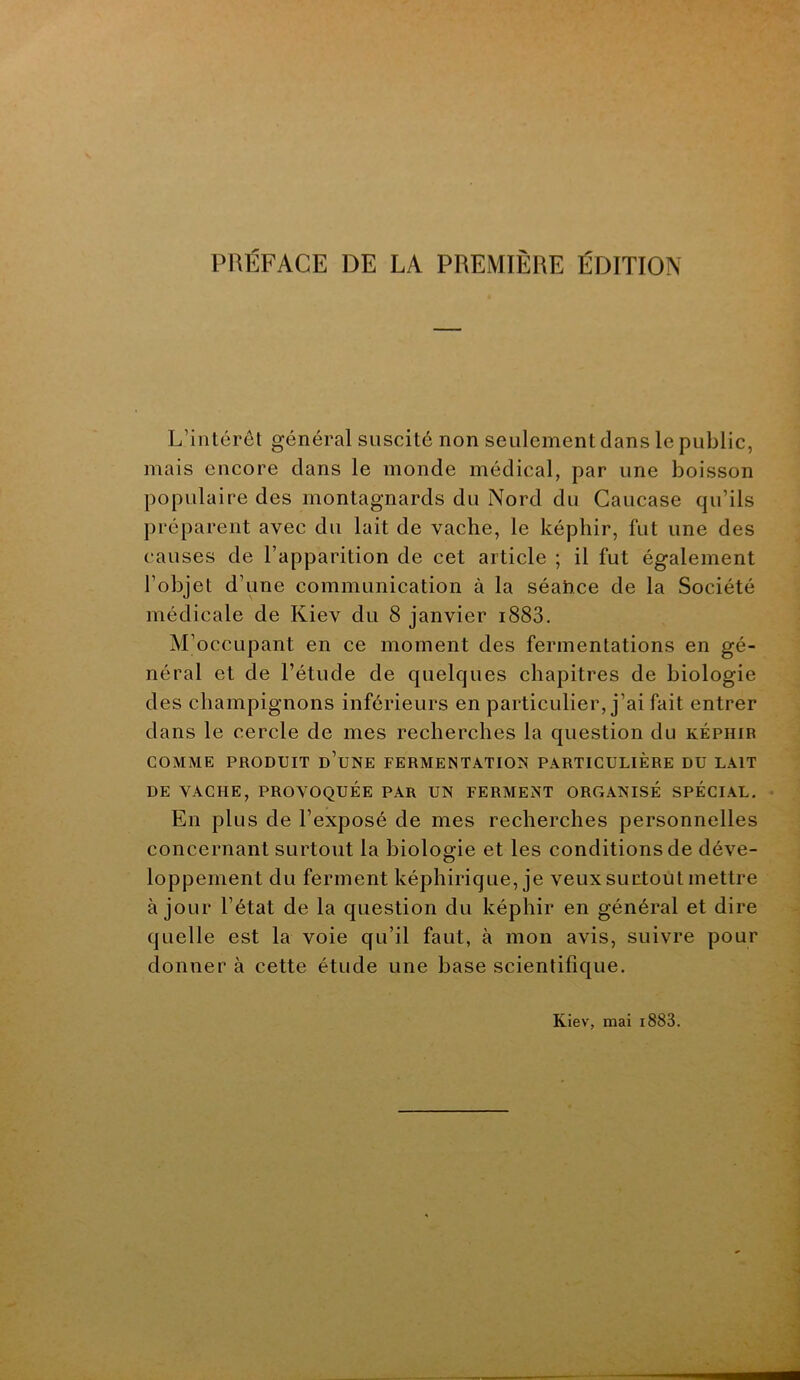 L’intérôl général suscité non seulement dans le public, mais encore clans le monde médical, par une boisson populaire des montagnards du Nord du Caucase qu’ils jiréparent avec du lait de vache, le képhir, fut une des causes de l’apparition de cet article ; il fut également l’objet d’une communication à la séaîice de la Société médicale de Kiev du 8 janvier i883. M’occupant en ce moment des fermentations en gé- néral et de l’étude de cjuelques chapitres de biologie des champignons inférieurs en particulier, j’ai fait entrer dans le cercle de mes recherches la question du képhir COMME PRODUIT d’uNE FERMENTATION PARTICULIÈRE DU LAIT DE VACHE, PROVOQUÉE PAR UN FERMENT ORCxANISÉ SPÉCIAL. En plus de l’exposé de mes recherches personnelles concernant surtout la biologie et les conditions de déve- O loppement du ferment képhirique, je veux surtout mettre à jour l’état de la question du képhir en général et dire quelle est la voie qu’il faut, à mon avis, suivre pour donner à cette étude une base scientifique. Kiev, mai i883.