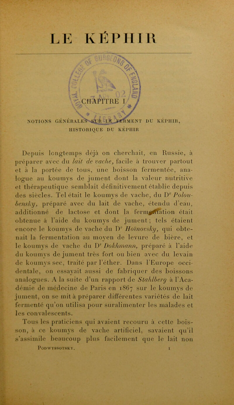 ' ])i‘éparer avec du lait de vache, facile à trouver partout et à la portée de tous, une boisson fermentée, ana- logue au koLimys de jument dont la valeur nutritive et thérapeutique semblait définitivement établie depuis des siècles. Tel était le koumys de vache, du D‘\Po/oz/- bensky, préparé avec du lait de vache, étendu d’eau, additionné de lactose et dont la fermj^l^tion était obtenue à l’aide du koumys de jument; tels étaient encore le koumys de vache du D'’ Hoïnovsky, qui obte- nait la fermentation au moyen de levure de bière, et le koumys de vache du D‘‘ Dokhmann, préparé à l’aide du koumys de jument très fort ou bien avec du levain de koumys sec, traité par l’éther. Dans l’Europe occi- dentale, on essayait aussi de fabriquer des boissons analogues. A la suite d’un rapport de Slahlbercj à l’i\.ca- démie de médecine de Paris en 1867 sur le koumys de jument, on se mita préparer différentes variétés de lait j fermenté qu’on utilisa pour suralimenter les malades et les convalescents. Tous les praticiens qui avaient recouru à cette bois- i son, à ce koumys de vache artificiel, savaient ([u’il s’assimile beaucoup j)lus facilement que le lait non PoDWySSOTSKV, I