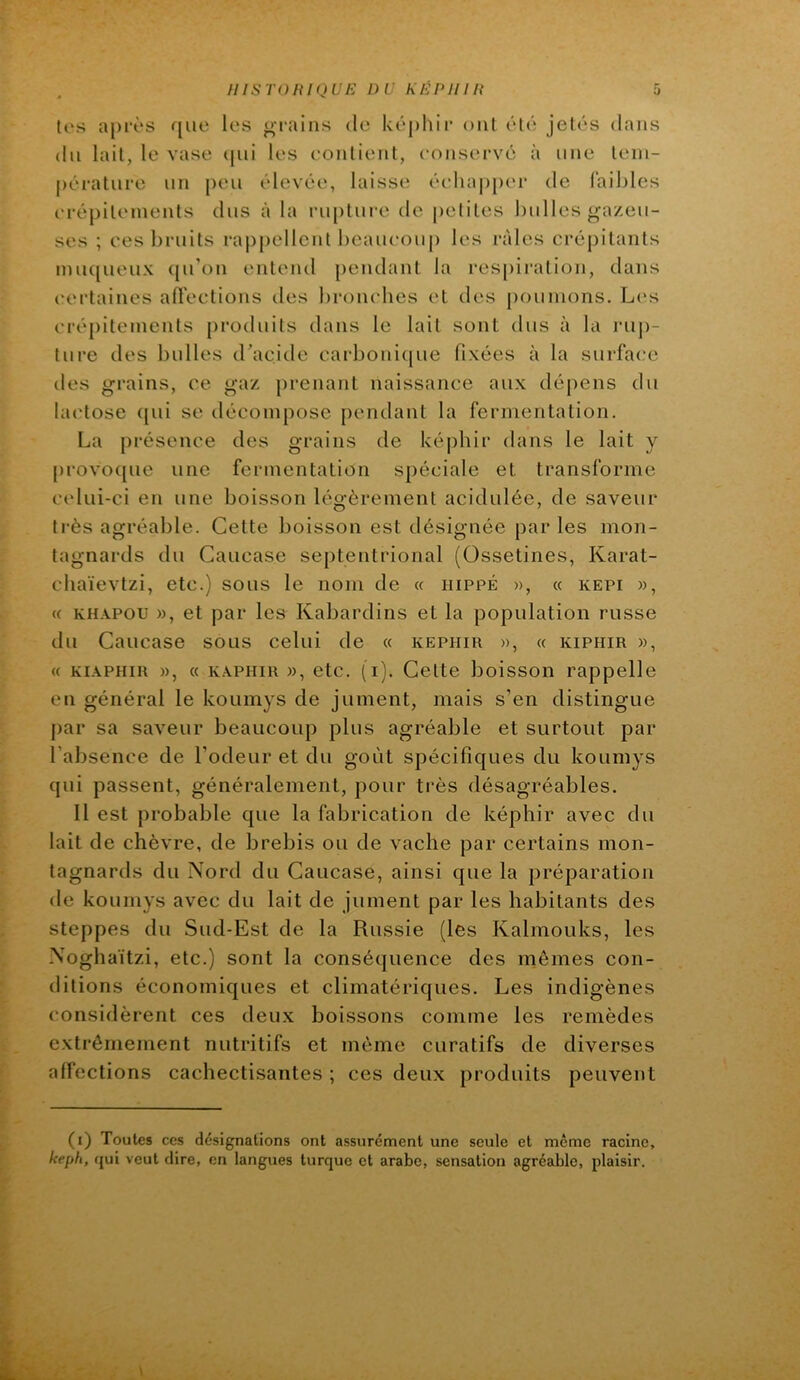 tes après que les grains de képhir ont été jetés dans du lait, le vase (pii les contient, conservé à une tem- pérature un peu élevée, laisse éc'luqiper de faibles crépitements dus à la rupture de jietites bulles gazeu- ses ; ces bruits rappellent beaiu'oup les râles crépitants mu([ueux (ju’on entend jiendant la respiration, dans certaines affections des bronches et des poumons. L(‘s crépitements [iroduits dans le lait sont dus à la laip- ture des bulles d'acide carboni([ue fixées à la surface des grains, ce gaz prenant naissance aux dépens du lactose ({ui se décompose pendant la fermentation. La présence des grains de képhir dans le lait y [)rovo([ue une fermentation spéciale et transforme celui-ci en une boisson légèrement acidulée, de saveur très agréable. Cette boisson est désignée par les mon- tagnards du Caucase septentrional (Ossetines, Karat- chaïevtzi, etc.) sous le nom de « iiippé », (c kepi », « KHAPOU », et par les Kabardins et la population russe du Caucase sous celui de « képhir », a kiphir », (( KiÂPHiR », (( KAPHiR », etc. (i). Cette boisson rappelle en général le kouinys de jument, mais s’en distingue [>ar sa saveur beaucoup plus agréable et surtout par l’absence de l’odeur et du goût spécifiques du koumys qui passent, généralement, pour très désagréables. Il est probable que la fabrication de képhir avec du lait de chèvre, de brebis ou de vache par certains mon- tagnards du Nord du Caucase, ainsi que la préparation de koumys avec du lait de jument par les habitants des steppes du Sud-Est de la Russie (les Kalmouks, les Noghaïtzi, etc.) sont la conséquence des mêmes con- ditions économiques et climatériques. Les indigènes considèrent ces deux boissons comme les remèdes extrêmement nutritifs et même curatifs de diverses affections cachectisantes ; ces deux produits peuvent (i) Toutes ces désignations ont assurément une seule et même racine, keph, fjui veut dire, en langues turque et arabe, sensation agréable, plaisir.