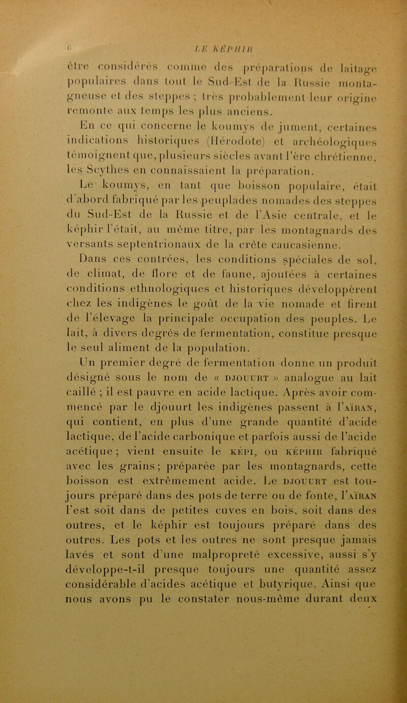 c. Ui K/'^pniit être considéras coinine des |)ré|)ar;ilioiis de lailag-(î populaires dans lont le Snd-lCsI de la Jlnssie nioiila- ^•neuse el des sleppc's ; très prohahleinenl leni‘ origim; remonte aux temps les j)lus anciens. En ce qui concerne le koninys de jumenl, certaines indications liistoriipies (lléi*odote) et arcliéologiijiu's témoignent que, plusieurs siècles avant Fère clii-éliennc, les Scythes en connaissaient la jiréparation. Le koumys, en tant que boisson jiopulaire, était d’abord fabriqué par les peuplades nomades des steppes du Sud-Est de la Russie et de l’Asie centrale, et le képhir l’était, au môme titre, par les montagnards des versants septentrionaux de la crête caucasienne. Dans ces contrées, les conditions .spéciales de sol, de climat, de flore et de l’aune, ajoutées à certaines conditions ethnologiques et historiques développèrent chez les indigènes le goût de la vie nomade et firent de l’élevage la principale occupation des peuples. Le lait, à divers degrés de fermentation, constitue presque le seul aliment de la population. Un premier degré de fermentation donne un produit désigné sous le nom de « d.jouürt » analogue au lait caillé ; il est pauvre en acide lactique. Après avoir com- mencé par le djouurt les indigènes passent à Laïrxn, qui contient, en plus d’une grande quantité d’acide lactique, de l’acide carbonique et parfois aussi de l’acide acétique ; vient ensuite le képi, ou képhir fabriqué avec les grains; préparée par les montagnards, cette boisson est extrêmement acide. Le djouurt est tou- jours préparé dans des pots de terre ou de fonte, I’aïrâx l’est soit dans de petites cuves en bois, soit dans des outres, et le képhir est toujours préparé dans des outres. Les pots et les outres ne sont presque jamais lavés et sont d’une malpropreté excessive, aussi s’y développe-t-il presque toujours une quantité assez considérable d’acides acétique et butyrique. Ainsi que nous avons pu le constater nous-méme durant deux