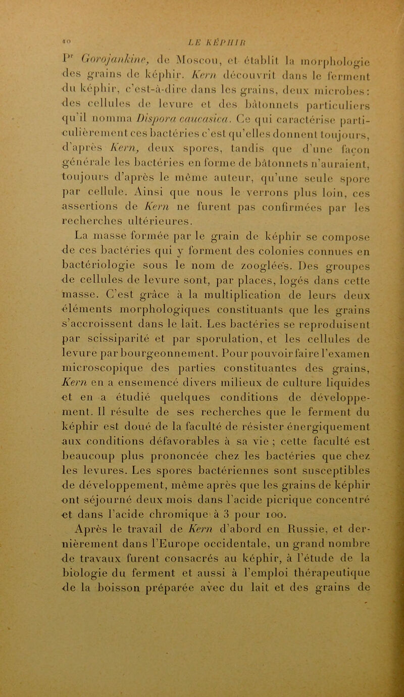 Ui KÉl^ilUl •ï O 1“' (Inrojanîdnr, do Moscou, (M établit la moj-oludoo-ie (les o’raiiis de ké|)liii-. Krni découvrit dans le (cjaiieiit du ké|)hir, c’cst-à-dir(‘ dans les gi-ains, deux microbes: des cellules de levure et des bàlonnets j)articidiei*s qu’il nomma Dispora caucasica. Ce (jui caractéris(; parti- culièrement ces bactéries c’est (|u’elles donnent toujours, d’ai)rès Kern, deux spores, tandis ([ue d’une laçon générale les bactéries en forme de bâtonnets n’auraient, toujours d’ap rès le môme auteur, qu’une seule S|)oi-e j)ar cellule. Ainsi que nous le verrons plus loin, ces assertions de Kern ne furent pas confirmées par les recherches ultérieures. La masse formée par le grain de képhir se compose de ces bactéries qui y forment des colonies connues en bactériologie sous le nom de zooglées. Des groupes de cellules de levure sont, par places, logés dans cette masse. C’est grâce à la multiplication de leurs deux éléments morphologiques constituants que les grains s’accroissent dans le lait. Les bactéries se reproduisent par scissiparité et par sporulation, et les cellules de levure par bourgeonnement. Pour pouvoir faire l’examen microscopique des parties constituantes des grains, Kern en a ensemencé divers milieux de culture liquides et en a étudié quelques conditions de développe- ment. 11 résulte de ses recherches que le ferment du képhir est doué de la faculté de résister énergiquement aux conditions défavorables à sa vie ; cette faculté est beaucoup plus prononcée chez les bactéries que chez les levures. Les spores bactériennes sont susceptibles de développement, même après que les grains de képhir ont séjourné deux mois dans l’acide picrique concentré ■et dans l’acide chromique à 3 pour loo. Ap rès le travail de Kern d’abord en Russie, et der- nièrement dans l’Europe occidentale, un grand nombre de travaux furent consacrés au képhir, à l’étude de la biologie du ferment et aussi à l’emploi thérapeutique de la boisson préparée avec du lait et des grains de