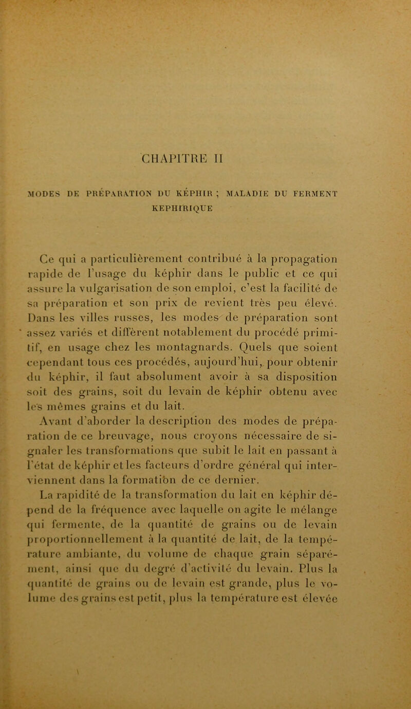 MODES DE PREP\R\TION DU KEPIHR ; MALADIE DU FERMENT KEPHIRIQUE Ce qui a particulièrement contribué à la propagation rapide de l’usage du képhir dans le public et ce qui assure la vulgarisation de son emploi, c’est la facilité de sa préparation et son prix de revient très peu élevé. Dans les villes russes, les modes de préparation sont ’ assez variés et diffèrent notablement du procédé primi- tif, en usage chez les montagnards. Quels que soient cependant tous ces procédés, aujourd’hui, pour obtenir du képhir, il faut absolument avoir à sa disposition soit des grains, soit du levain de képhir obtenu avec les mêmes grains et du lait. Avant d’aborder la description des modes de prépa- ration de ce breuvage, nous croyons nécessaire de si- gnaler les transformations que subit le lait en passant à l’état de képhir et les facteurs d’ordre général qui inter- viennent dans la formatibn de ce dernier. La rapidité de la transformation du lait en képhir dé- pend de la fréquence avec laquelle on agite le mélange qui fei*mente, de la quantité de grains ou de levain pro[)ortionnellement à la quantité de lait, de la tempé- rature ambiante, du volume de chaque grain séparé- ment, ainsi (jue du degré d’activité du levain. Plus la (pianlité de grains ou de levain est grande, plus le vo- lume des grains est petit, j)lus la température est élevée