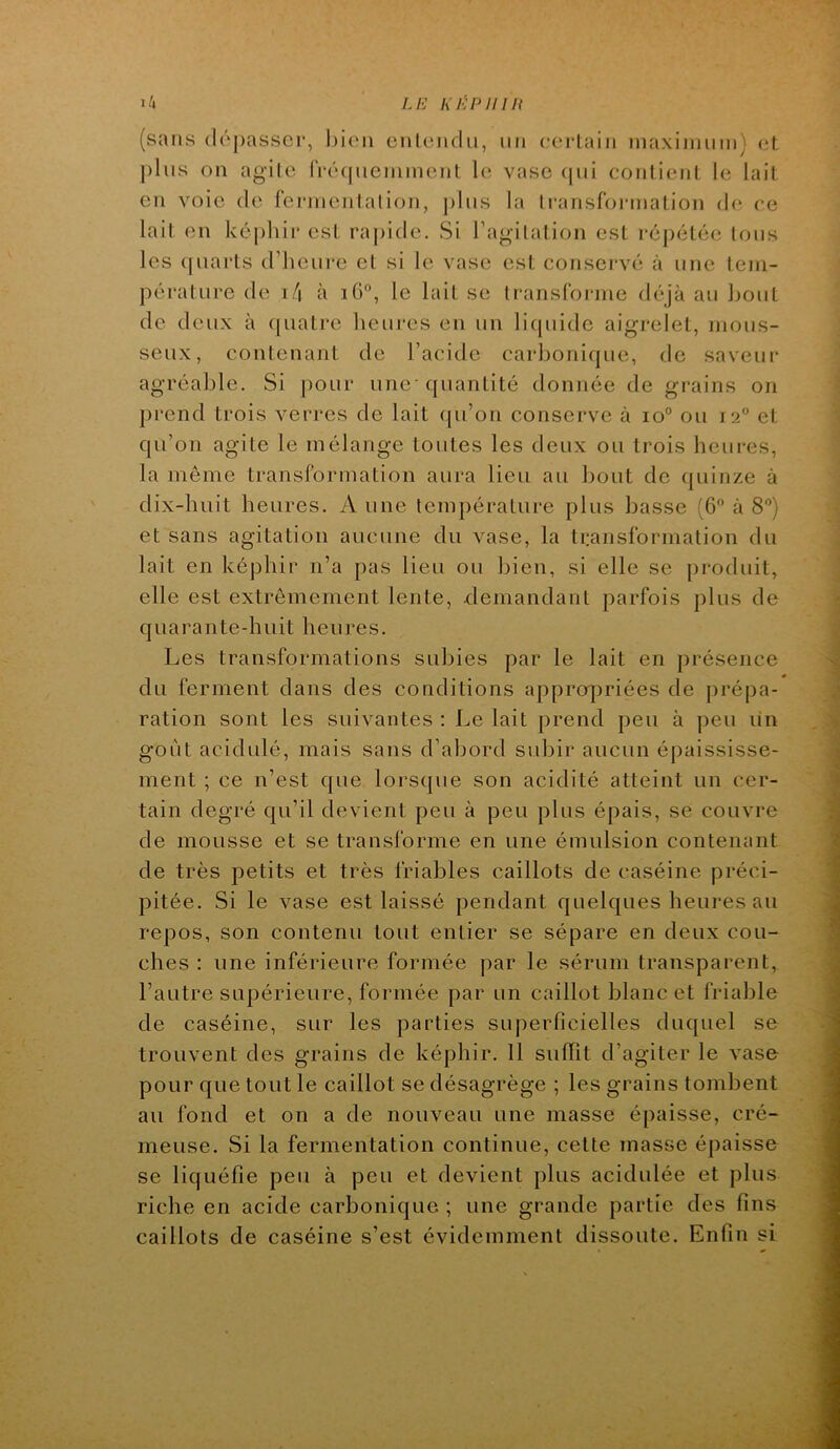 LE KiiPinn (sans dépasser, bien entendu, un eerlain inaxiniuin) et plus on agile (Vécpieniinent le vase <pii contient le lait en voie de fermentation, ])Ius la li-ansfoianation d(^ ce lait en képhir est raj)ide. Si ragilation est répétée tous les (juarts d’hciii'e et si le vase est consci-vé à une tem- pérature de i/| à iü°, le lait se transforme déjà au bout de deux à (piatre heures en un licpiidc aigrelet, mous- seux, contenant de l’acide carbonicpie, de saveur agréable. Si pour une' quantité donnée de grains on prend trois verres de lait qu’on conserve à io° ou 12“ et qu’on agite le mélange toutes les deux ou trois heures, la môme transformation aura lieu au bout de quinze à dix-huit heures. Aune température plus basse (6'^ à 8'’) et sans agitation aucune du vase, la ti:ansformation du lait en képhir n’a pas lieu ou bien, si elle se [)roduit, elle est extrêmement lente, elemandant parfois plus de quarante-huit heures. Les transformations subies par le lait en présence du ferment dans des conditions appropriées de prépa- ration sont les suivantes : Le lait prend peu à peu un goût acidulé, mais sans d’abord subir aucun épaississe- ment ; ce n’est que lorsque son acidité atteint un cer- tain degré qu’il devient peu à peu plus épais, se couvre de mousse et se transforme en une émulsion contenant de très petits et très friables caillots de caséine préci- pitée. Si le vase est laissé pendant quelques heures au repos, son contenu tout entier se sépare en deux cou- ches : une inférieure formée par le sérum transparent, l’autre supérieure, formée par un caillot blanc et friable de caséine, sur les parties superficielles duquel se trouvent des grains de képhir. 11 suffît d’agiter le vase pour que tout le caillot se désagrège ; les grains tombent au fond et on a de nouveau une masse épaisse, cré- meuse. Si la fermentation continue, cette masse épaisse se liquéfie peu à peu et devient plus acidulée et plus riche en acide carbonique ; une grande partie des fins caillots de caséine s’est évidemment dissoute. Enfin si