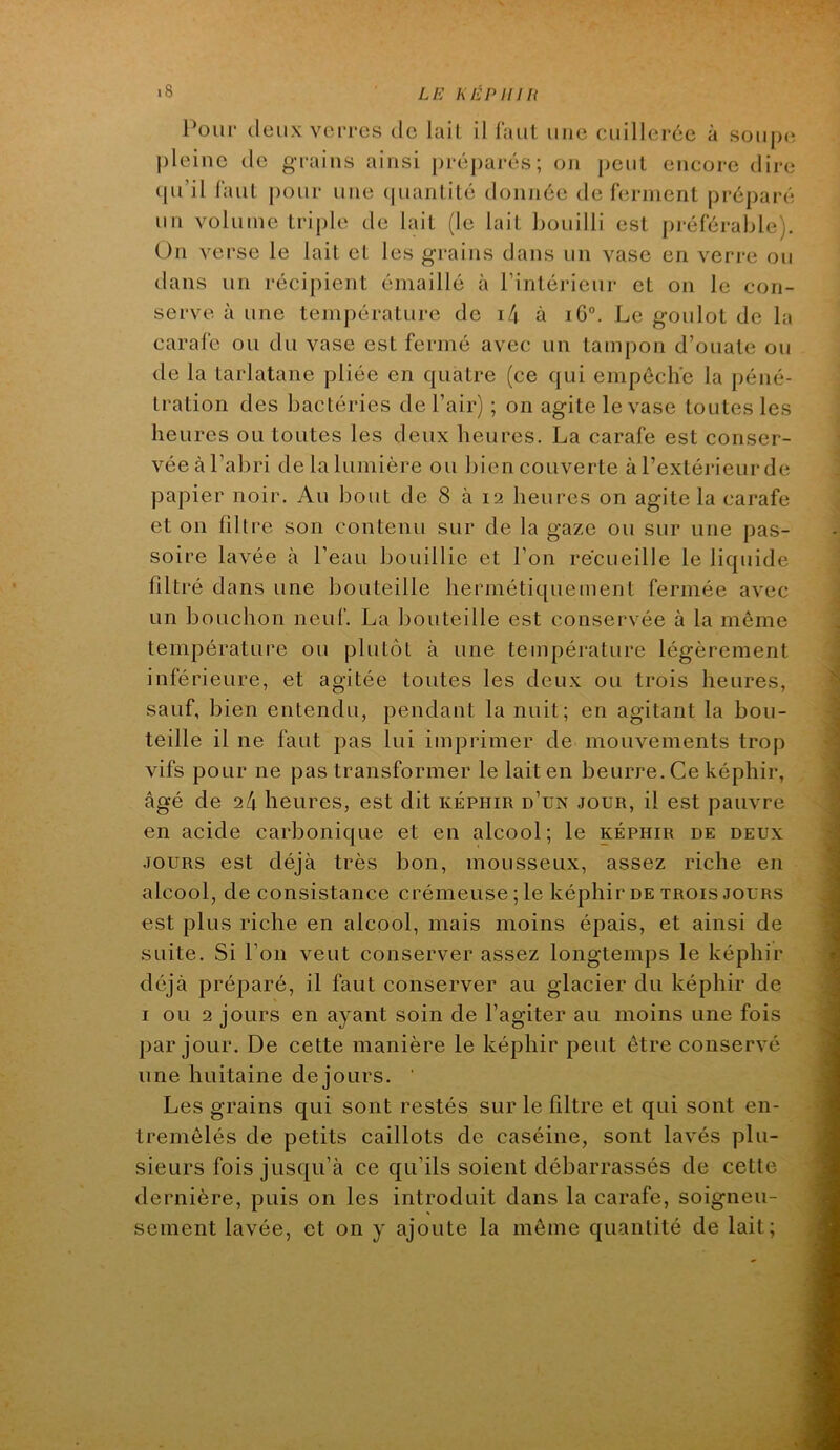 l^ouf (leux veiTcs tic lail il faut une cuillerée à soiijxi |)leinc (le grains ainsi prépaj’és; on jtcut encore dire tpi’il faut pour une (|uarilité doiuiée de lerinent préparé un volume triple de lait (le lail bouilli est préférable). On verse le lait et les grains dans un vase en verre ou dans un récipient émaillé à rintéricur et on le con- serve à une température de i4 à iG°. Le goulot de la carafe ou du vase est fermé avec un tampon d’ouate ou de la tarlatane pliée en quatre (ce qui empêche la péné- tration des bactéries de l’air) ; on agite le vase toutes les heures ou toutes les deux heures. La carafe est conser- vée à l’abri de la lumière ou bien couverte à l’extéj-ieur de papier noir. Au bout de 8 à 12 heures on agite la carafe et on filtre son contenu sur de la gaze ou sur une pas- soire lavée à l’eau bouillie et l’on recueille le liquide filtré dans une bouteille hermétiquement fermée avec un bouchon neuf. La bouteille est conservée à la même température ou plutôt à une température légèrement inférieure, et agitée toutes les deux ou trois heures, sauf, bien entendu, pendant la nuit; en agitant la bou- teille il ne faut pas lui imprimer de mouvements trop vifs pour ne pas transformer le lait en beurre. Ce képhir, âgé de 24 heures, est dit képhir d’un jour, il est pauvre en acide carbonique et en alcool; le képhir de deux JOURS est déjà très bon, mousseux, assez riche en alcool, de consistance crémeuse; le képhir de trois jours est plus riche en alcool, mais moins épais, et ainsi de suite. Si l’on veut conserver assez longtemps le képhir déjà préparé, il faut conserver au glacier du képhir de I ou 2 jours en ayant soin de l’agiter au moins une fois par jour. De cette manière le képhir peut être conservé une huitaine de jours. ' Les grains qui sont restés sur le filtre et qui sont en- tremêlés de petits caillots de caséine, sont lavés plu- sieurs fois jusqu’à ce qu’ils soient débarrassés de cette dernière, puis on les introduit dans la carafe, soigneu- sement lavée, et on y ajoute la même quantité de lait;